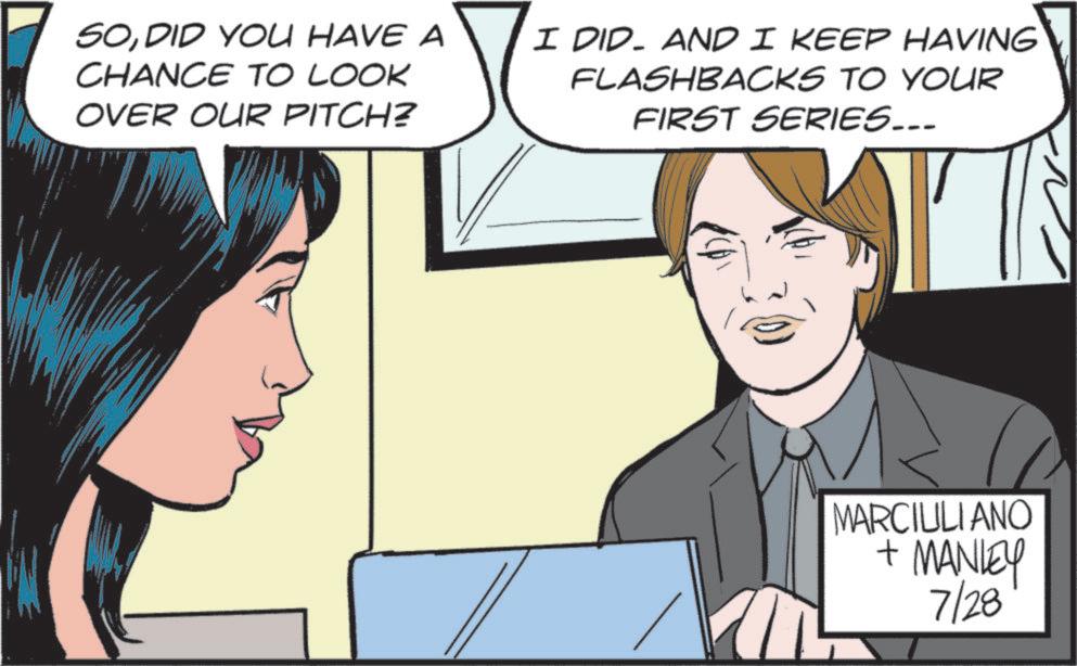 Animated cartoon OCR: SODID YOU HAVE A CHANCE TO LOOK OVER OUR PITCH? I DID. AND I KEEP HAVING FLASHBACKS TO YOUR FIRST SERIES... MARCIULIANO + MANLEY 7/28 SODID YOU HAVE A CHANCE TO LOOK OVER OUR PITCH ? I DID . AND I KEEP HAVING FLASHBACKS TO YOUR FIRST SERIES ... MARCIULIANO + MANLEY 7/28