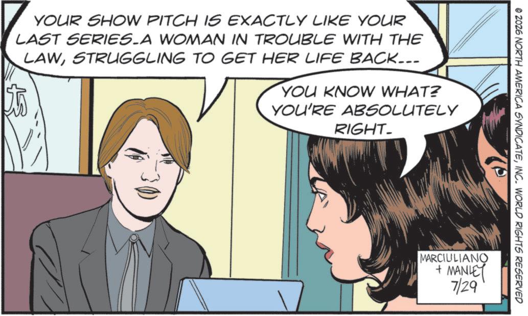 Comics OCR: © 2026 NORTH AMERICA SYNDICATEINC. WORLD RIGHTS RESERVED YOUR SHOW PITCH IS EXACTLY LIKE YOUR LAST SERIES A WOMAN IN TROUBLE WITH THE LAWSTRUGGLING TO GET HER LIFE BACK... YOU KNOW WHAT? YOU'RE ABSOLUTELY RIGHT_ MARCIULIANO + MANLEY 7/29 © 2026 NORTH AMERICA SYNDICATEINC . WORLD RIGHTS RESERVED YOUR SHOW PITCH IS EXACTLY LIKE YOUR LAST SERIES A WOMAN IN TROUBLE WITH THE LAWSTRUGGLING TO GET HER LIFE BACK ... YOU KNOW WHAT ? YOU'RE ABSOLUTELY RIGHT_ MARCIULIANO + MANLEY 7/29