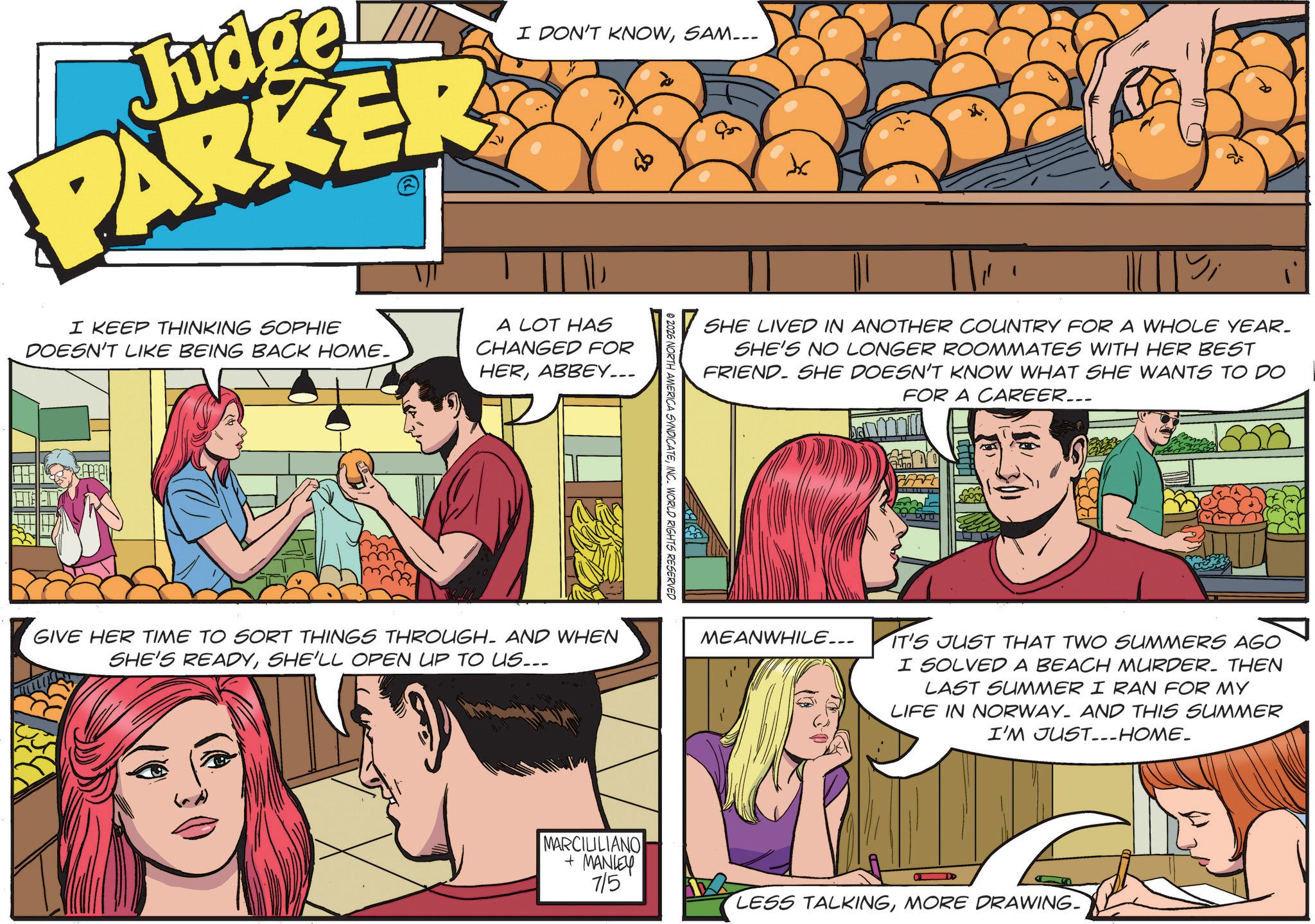 Comic book OCR: Judge PARKER I DON'T KNOWSAM--- I KEEP THINKING SOPHIE DOESN'T LIKE BEING BACK HOME. A LOT HAS CHANGED FOR HERABBEY... GIVE HER TIME TO SORT THINGS THROUGH. AND WHEN SHE'S READYSHE'LL OPEN UP TO US... © 2026 NORTH AMERICA SYNDICATEINC. WORLD RIGHTS RESERVED MARCILILIANO + MANLEY 715 SHE LIVED IN ANOTHER COUNTRY FOR A WHOLE YEAR. SHE'S NO LONGER ROOMMATES WITH HER BEST FRIEND. SHE DOESN'T KNOW WHAT SHE WANTS TO DO | FOR A CAREER... MEANWHILE... IT'S IT'S JUST THAT TWO SUMMERS AGO I SOLVED A BEACH MURDER. THEN LAST SUMMER I RAN FOR MY LIFE IN NORWAY. AND THIS SUMMER I'M JUST-_HOME_ D LESS TALKINGMORE DRAWING. Judge PARKER I DON'T KNOWSAM --- I KEEP THINKING SOPHIE DOESN'T LIKE BEING BACK HOME . A LOT HAS CHANGED FOR HERABBEY ... GIVE HER TIME TO SORT THINGS THROUGH . AND WHEN SHE'S READYSHE'LL OPEN UP TO US ... © 2026 NORTH AMERICA SYNDICATEINC . WORLD RIGHTS RESERVED MARCILILIANO + MANLEY 715 SHE LIVED IN ANOTHER COUNTRY FOR A WHOLE YEAR . SHE'S NO LONGER ROOMMATES WITH HER BEST FRIEND . SHE DOESN'T KNOW WHAT SHE WANTS TO DO | FOR A CAREER ... MEANWHILE ... IT'S IT'S JUST THAT TWO SUMMERS AGO I SOLVED A BEACH MURDER . THEN LAST SUMMER I RAN FOR MY LIFE IN NORWAY . AND THIS SUMMER I'M JUST - _HOME_ D LESS TALKINGMORE DRAWING .