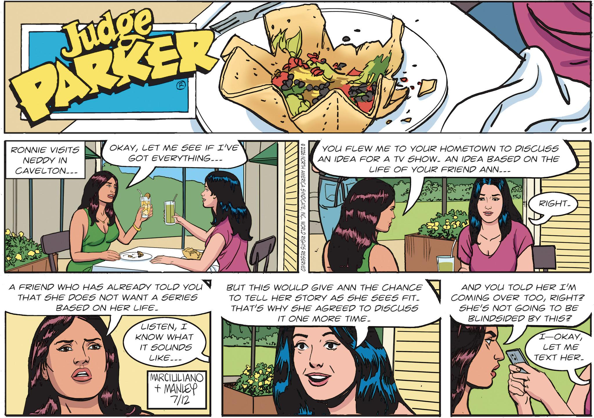 Comics OCR: Judge PARKER RONNIE VISITS NEDDY IN CAVELTON... OKAYLET ME SEE IF I'VE GOT EVERYTHING... YOU FLEW ME TO YOUR HOMETOWN TO DISCUSS AN IDEA FOR A TV SHOW- AN IDEA BASED ON THE LIFE OF YOUR FRIEND ANN... m 50 RIGHT- 02026 NORTH AMERICA SYNDICATEINC. WORLD RIGHTS RESERVED $335 A FRIEND WHO HAS ALREADY TOLD YOU THAT SHE DOES NOT WANT A SERIES BASED ON HER LIFE. LISTENI KNOW WHAT IT SOUNDS LIKE... MARCILILIANO + MANLEY 7/12 BUT THIS WOULD GIVE ANN THE CHANCE TO TELL HER STORY AS SHE SEES FIT- THAT'S WHY SHE AGREED TO DISCUSS IT ONE MORE TIME. AND YOU TOLD HER I'M COMING OVER TOORIGHT? SHE'S NOT GOING TO BE BLINDSIDED BY THIS? I-OKAYLET ME TEXT HER_ Judge PARKER RONNIE VISITS NEDDY IN CAVELTON ... OKAYLET ME SEE IF I'VE GOT EVERYTHING ... YOU FLEW ME TO YOUR HOMETOWN TO DISCUSS AN IDEA FOR A TV SHOW- AN IDEA BASED ON THE LIFE OF YOUR FRIEND ANN ... m 50 RIGHT- 02026 NORTH AMERICA SYNDICATEINC . WORLD RIGHTS RESERVED $ 335 A FRIEND WHO HAS ALREADY TOLD YOU THAT SHE DOES NOT WANT A SERIES BASED ON HER LIFE . LISTENI KNOW WHAT IT SOUNDS LIKE ... MARCILILIANO + MANLEY 7/12 BUT THIS WOULD GIVE ANN THE CHANCE TO TELL HER STORY AS SHE SEES FIT- THAT'S WHY SHE AGREED TO DISCUSS IT ONE MORE TIME . AND YOU TOLD HER I'M COMING OVER TOORIGHT ? SHE'S NOT GOING TO BE BLINDSIDED BY THIS ? I - OKAYLET ME TEXT HER_