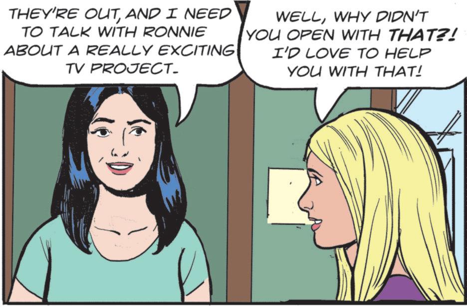 Comic book OCR: THEY'RE OUTAND I NEED TO TALK WITH RONNIE ABOUT A REALLY EXCITING TV PROJECT. WELLWHY DIDN'T YOU OPEN WITH THAT?! I'D LOVE TO HELP YOU WITH THAT! THEY'RE OUTAND I NEED TO TALK WITH RONNIE ABOUT A REALLY EXCITING TV PROJECT . WELLWHY DIDN'T YOU OPEN WITH THAT ?! I'D LOVE TO HELP YOU WITH THAT !