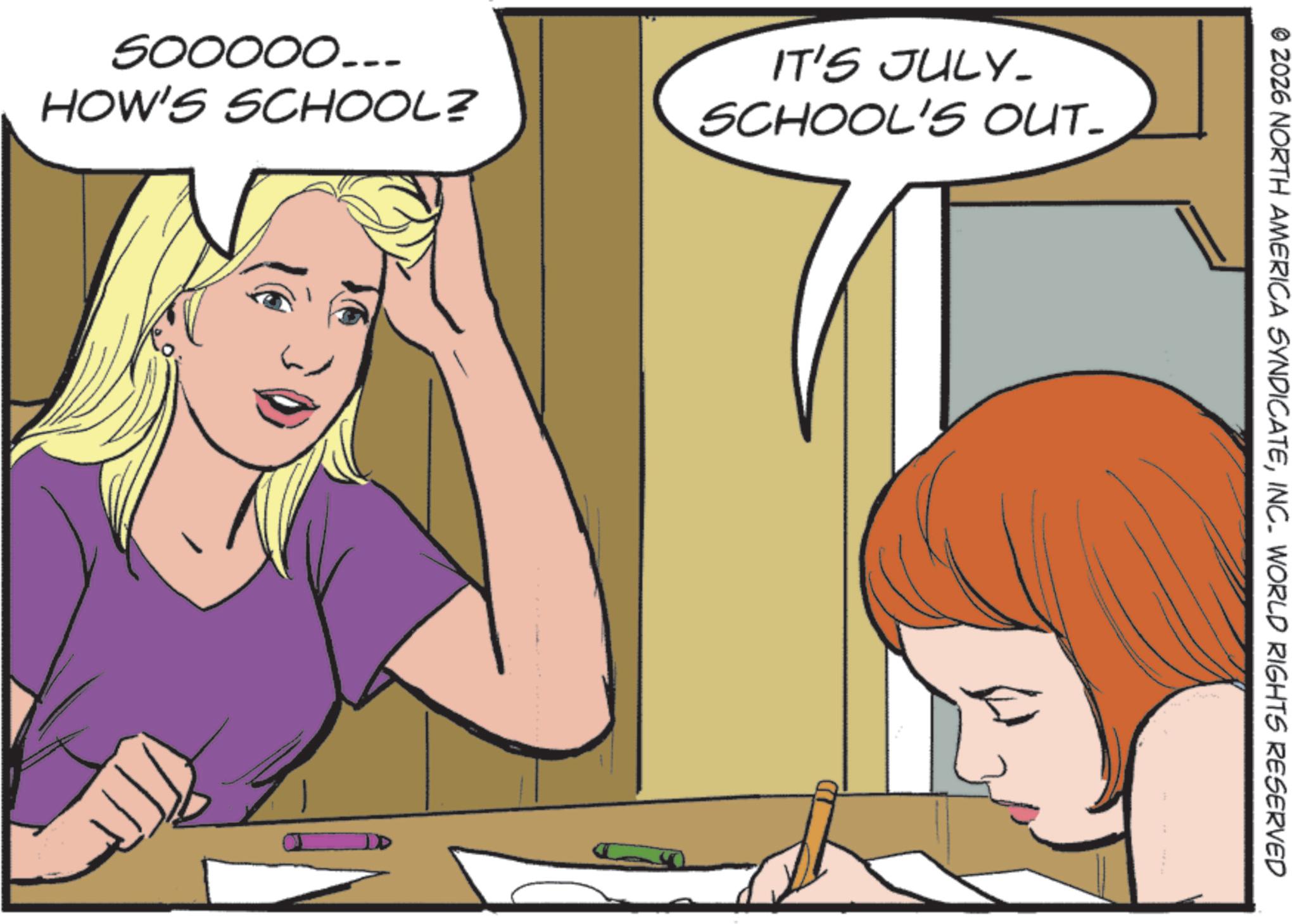 Pleased OCR: 500000... HOW'S SCHOOL? IT'S JULY. SCHOOL'S OUT- © 2026 NORTH AMERICA SYNDICATEINC. WORLD RIGHTS RESERVED 500000 ... HOW'S SCHOOL ? IT'S JULY . SCHOOL'S OUT- © 2026 NORTH AMERICA SYNDICATEINC . WORLD RIGHTS RESERVED
