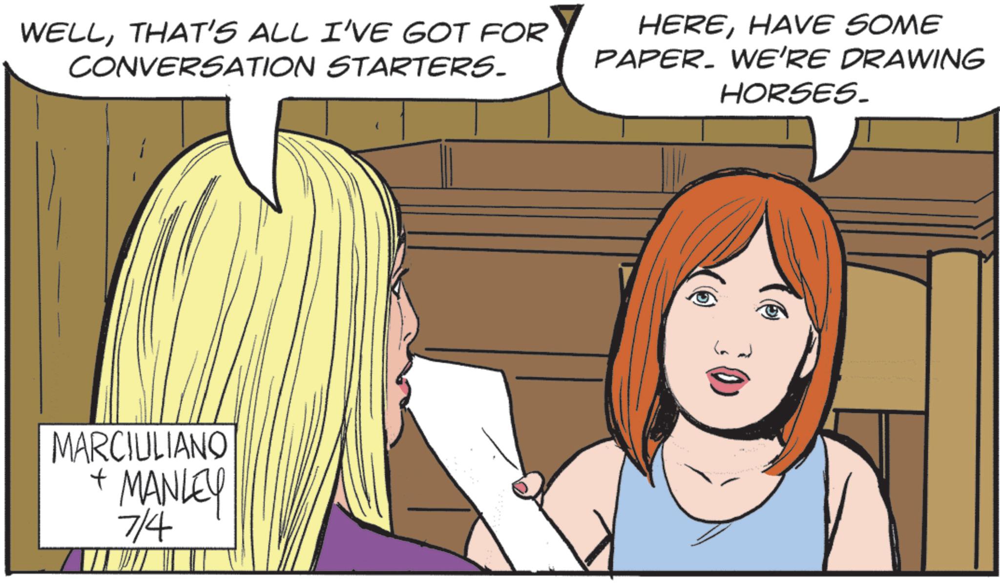 Animated cartoon OCR: WELLTHAT'S ALL I'VE GOT FOR CONVERSATION STARTERS. HEREHAVE SOME PAPER. WE'RE DRAWING HORSES. MARCIULIANO + MANLEY 7/4 WELLTHAT'S ALL I'VE GOT FOR CONVERSATION STARTERS . HEREHAVE SOME PAPER . WE'RE DRAWING HORSES . MARCIULIANO + MANLEY 7/4