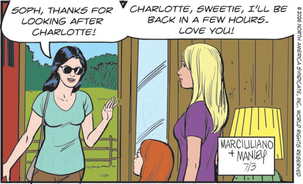 Comics OCR: © 2026 NORTH AMERICA SYNDICATEINC. WORLD RIGHTS RESERVED SOPHTHANKS FOR LOOKING AFTER CHARLOTTE! CHARLOTTEI'LL BE BACK IN A FEW HOURS. LOVE YOU! MARCIULIANO + MANLEY 7/3 © 2026 NORTH AMERICA SYNDICATEINC . WORLD RIGHTS RESERVED SOPHTHANKS FOR LOOKING AFTER CHARLOTTE ! CHARLOTTEI'LL BE BACK IN A FEW HOURS . LOVE YOU ! MARCIULIANO + MANLEY 7/3