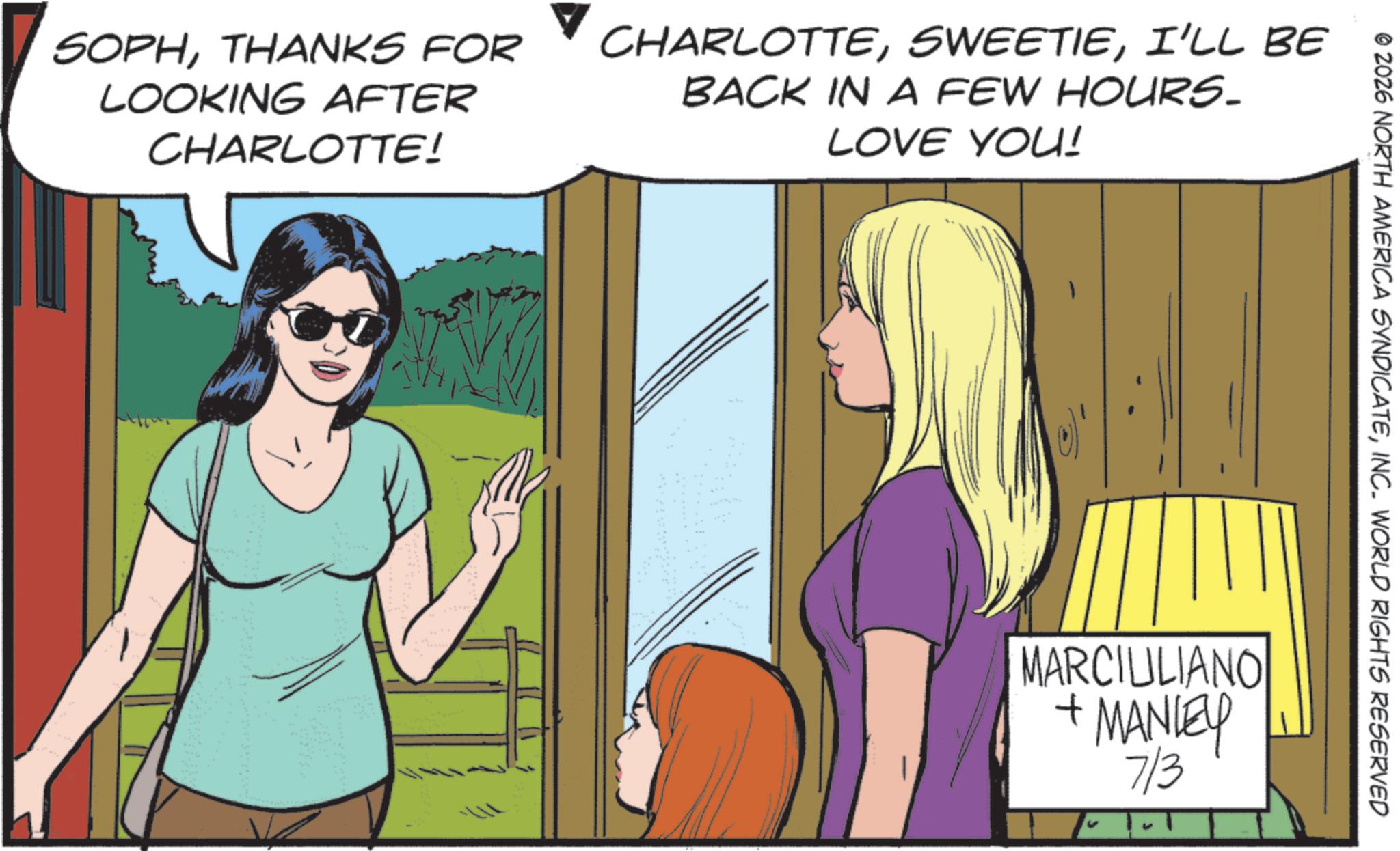 Comics OCR: © 2026 NORTH AMERICA SYNDICATEINC. WORLD RIGHTS RESERVED SOPHTHANKS FOR LOOKING AFTER CHARLOTTE! CHARLOTTEI'LL BE BACK IN A FEW HOURS. LOVE YOU! MARCIULIANO + MANLEY 7/3 © 2026 NORTH AMERICA SYNDICATEINC . WORLD RIGHTS RESERVED SOPHTHANKS FOR LOOKING AFTER CHARLOTTE ! CHARLOTTEI'LL BE BACK IN A FEW HOURS . LOVE YOU ! MARCIULIANO + MANLEY 7/3