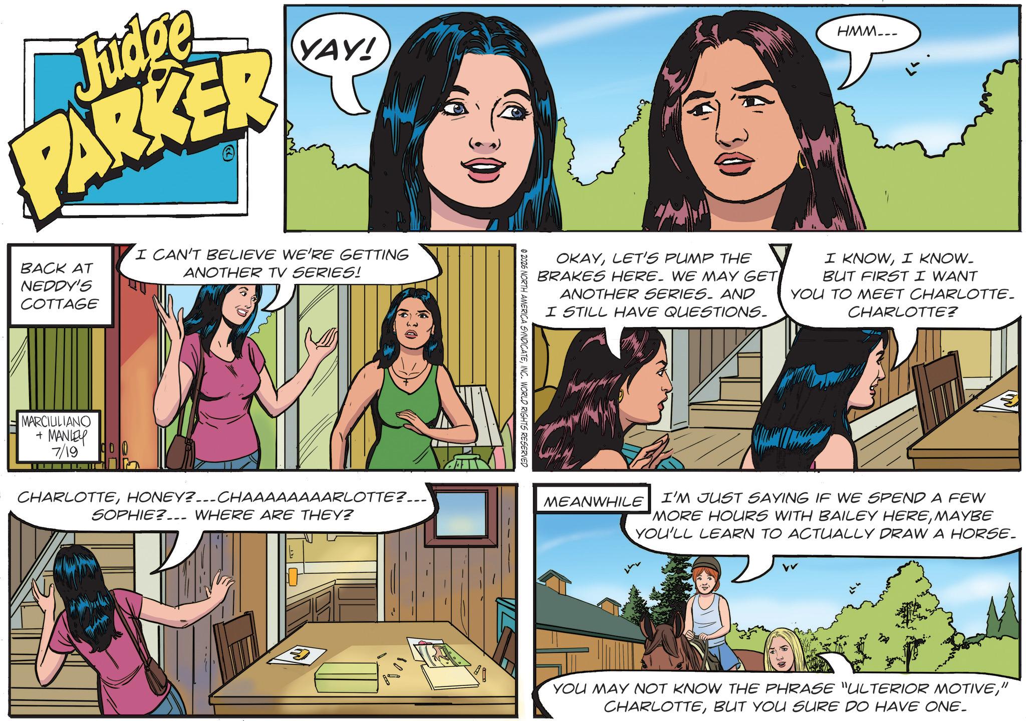 Publication OCR: Judge PARKER YAY! BACK AT NEDDY'S I CAN'T BELIEVE WE'RE GETTING ANOTHER TV SERIES! COTTAGE MARCILILIANO + MANLEY 7/19 CHARLOTTEHONEY?---CHAAAAAAAARLOTTE?... SOPHIE? WHERE ARE THEY? HMM... OKAYLET'S PUMP THE BRAKES HERE. WE MAY GET ANOTHER SERIES. AND I STILL HAVE QUESTIONS. I KNOWI KNOW_ BUT FIRST I WANT YOU TO MEET CHARLOTTE. CHARLOTTE? 2026 NORTH AMERICA SYNDICATEINC. WORLD RIGHTS RESERVED MEANWHILE I'M JUST SAYING IF WE SPEND A FEW MORE HOURS WITH BAILEY HEREMAYBE YOU'LL LEARN TO ACTUALLY DRAW A HORSE. vv ? YOU MAY NOT KNOW THE PHRASE "ULTERIOR MOTIVE" CHARLOTTEBUT YOU SURE DO HAVE ONE. Judge PARKER YAY ! BACK AT NEDDY'S I CAN'T BELIEVE WE'RE GETTING ANOTHER TV SERIES ! COTTAGE MARCILILIANO + MANLEY 7/19 CHARLOTTEHONEY ? --- CHAAAAAAAARLOTTE ? ... SOPHIE ? WHERE ARE THEY ? HMM ... OKAYLET'S PUMP THE BRAKES HERE . WE MAY GET ANOTHER SERIES . AND I STILL HAVE QUESTIONS . I KNOWI KNOW_ BUT FIRST I WANT YOU TO MEET CHARLOTTE . CHARLOTTE ? 2026 NORTH AMERICA SYNDICATEINC . WORLD RIGHTS RESERVED MEANWHILE I'M JUST SAYING IF WE SPEND A FEW MORE HOURS WITH BAILEY HEREMAYBE YOU'LL LEARN TO ACTUALLY DRAW A HORSE . vv ? YOU MAY NOT KNOW THE PHRASE " ULTERIOR MOTIVE" CHARLOTTEBUT YOU SURE DO HAVE ONE .