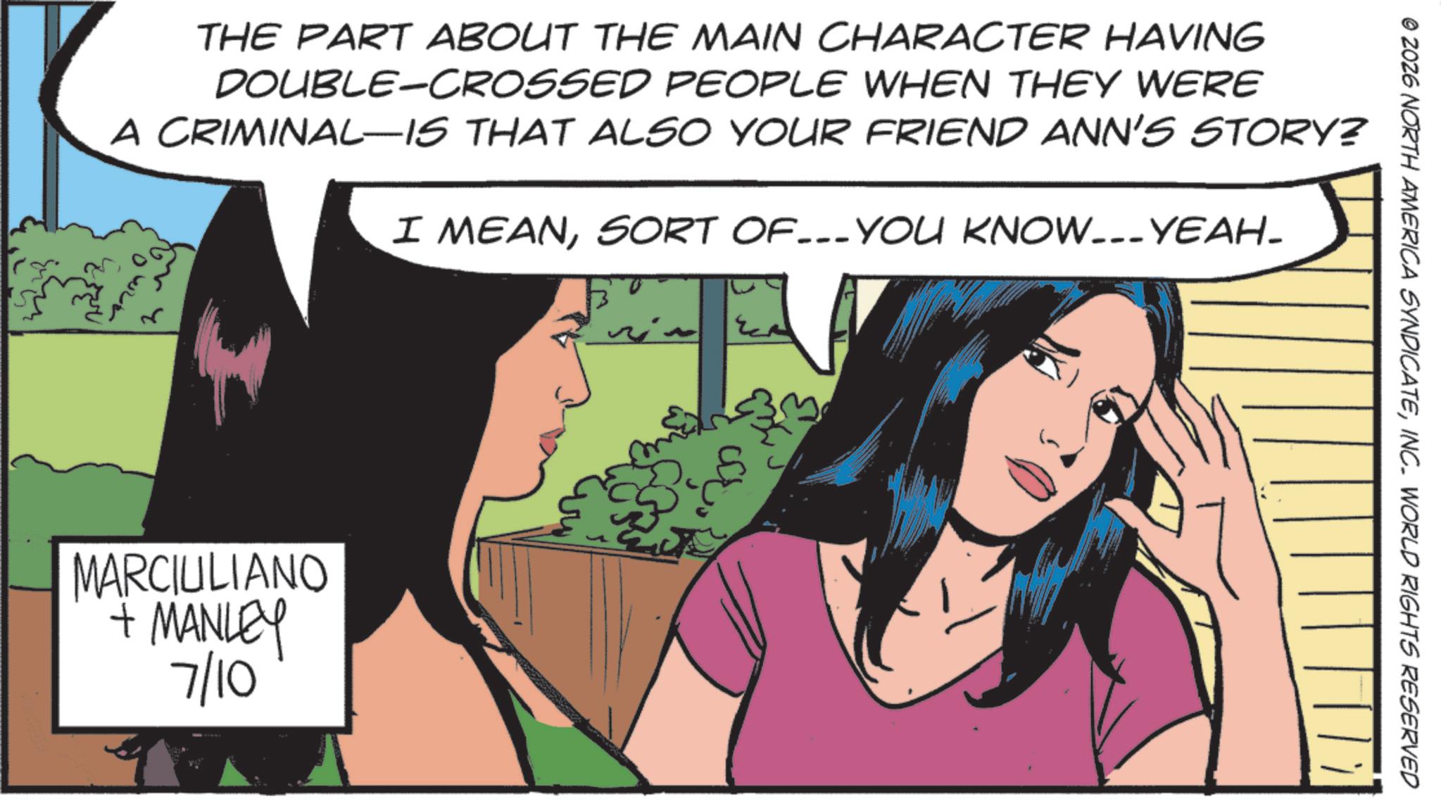 Comic book OCR: © ZOZ6 NORTH AMERICA SYNDICATEINC. WORLD RIGHTS RESERVED THE PART ABOUT THE MAIN CHARACTER HAVING DOUBLE-CROSSED PEOPLE WHEN THEY WERE A CRIMINAL-IS THAT ALSO YOUR FRIEND ANN'S STORY? I MEANSORT OF...YOU KNOW...YEAH_ MARCIULIANO + MANLEY 7/10 © ZOZ6 NORTH AMERICA SYNDICATEINC . WORLD RIGHTS RESERVED THE PART ABOUT THE MAIN CHARACTER HAVING DOUBLE - CROSSED PEOPLE WHEN THEY WERE A CRIMINAL - IS THAT ALSO YOUR FRIEND ANN'S STORY ? I MEANSORT OF ... YOU KNOW ... YEAH_ MARCIULIANO + MANLEY 7/10
