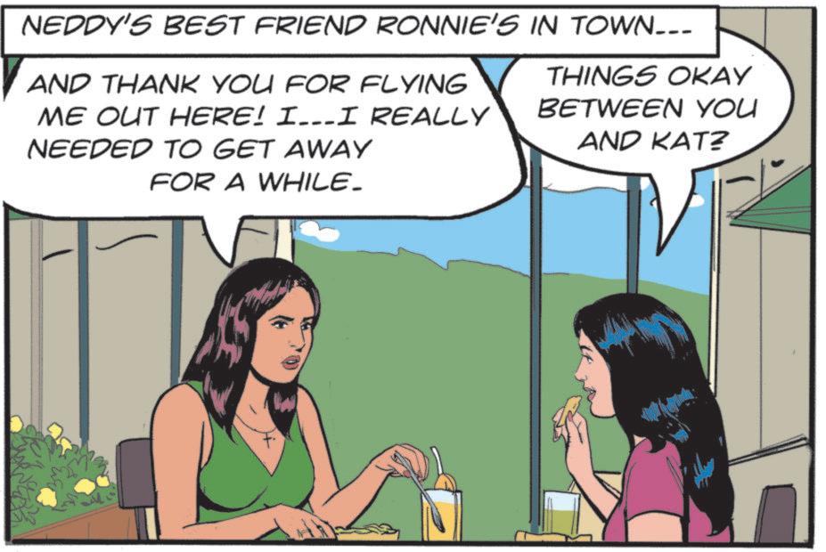 Publication OCR: NEDDY'S BEST FRIEND RONNIE'S IN TOWN___ AND THANK YOU FOR FLYING ME OUT HERE! I…I REALLY NEEDED TO GET AWAY FOR A WHILE_ THINGS OKAY BETWEEN YOU AND KAT? NEDDY'S BEST FRIEND RONNIE'S IN TOWN___ AND THANK YOU FOR FLYING ME OUT HERE ! I … I REALLY NEEDED TO GET AWAY FOR A WHILE_ THINGS OKAY BETWEEN YOU AND KAT ?