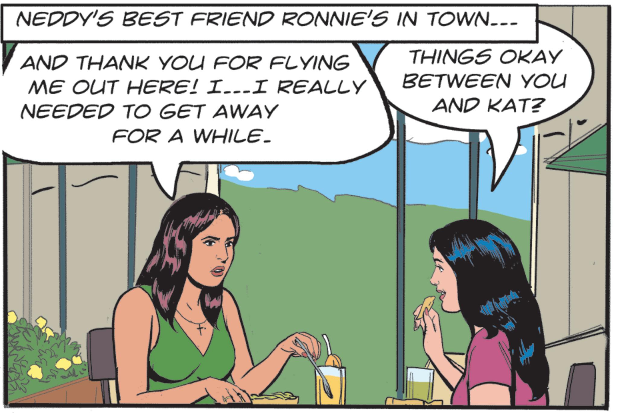 Publication OCR: NEDDY'S BEST FRIEND RONNIE'S IN TOWN___ AND THANK YOU FOR FLYING ME OUT HERE! I…I REALLY NEEDED TO GET AWAY FOR A WHILE_ THINGS OKAY BETWEEN YOU AND KAT? NEDDY'S BEST FRIEND RONNIE'S IN TOWN___ AND THANK YOU FOR FLYING ME OUT HERE ! I … I REALLY NEEDED TO GET AWAY FOR A WHILE_ THINGS OKAY BETWEEN YOU AND KAT ?