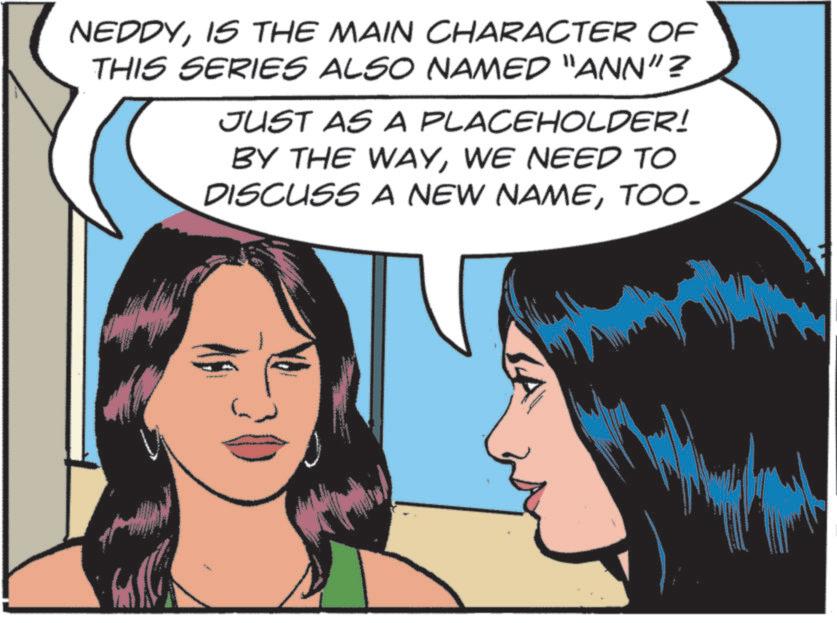 Publication OCR: NEDDYIS THE MAIN CHARACTER OF THIS SERIES ALSO NAMED "ANN"? JUST AS A PLACEHOLDER! BY THE WAYWE NEED TO DISCUSS A NEW NAMETOO- NEDDYIS THE MAIN CHARACTER OF THIS SERIES ALSO NAMED " ANN " ? JUST AS A PLACEHOLDER ! BY THE WAYWE NEED TO DISCUSS A NEW NAME