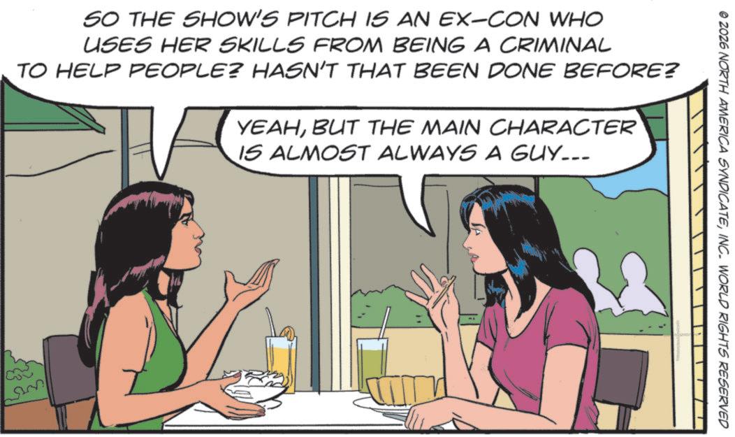 Animated cartoon OCR: SO THE SHOW'S PITCH IS AN EX-CON WHO USES HER SKILLS FROM BEING A CRIMINAL TO HELP PEOPLE? HASN'T THAT BEEN DONE BEFORE? YEAHBUT THE MAIN CHARACTER IS ALMOST ALWAYS A GUY... S © 2026 NORTH AMERICA SYNDICATEINC. WORLD RIGHTS RESERVED SO THE SHOW'S PITCH IS AN EX - CON WHO USES HER SKILLS FROM BEING A CRIMINAL TO HELP PEOPLE ? HASN'T THAT BEEN DONE BEFORE ? YEAHBUT THE MAIN CHARACTER IS ALMOST ALWAYS A GUY ... S © 2026 NORTH AMERICA SYNDICATEINC . WORLD RIGHTS RESERVED
