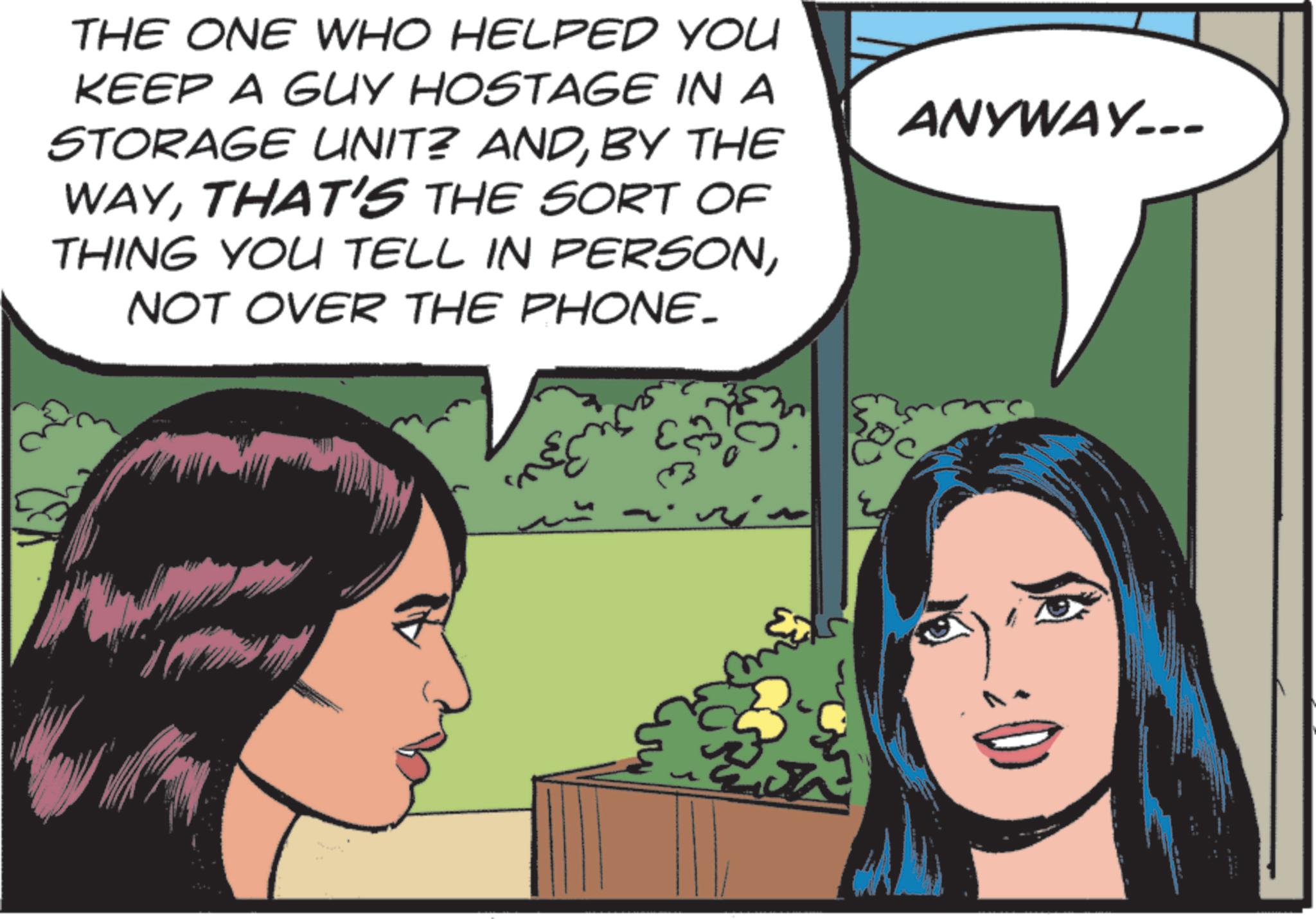 Animated cartoon OCR: THE ONE WHO HELPED YOU KEEP A GUY HOSTAGE IN A STORAGE UNIT? ANDBY THE WAYTHAT'S THE SORT OF THING YOU TELL IN PERSONNOT OVER THE PHONE_ rin ?? ANYWAY... THE ONE WHO HELPED YOU KEEP A GUY HOSTAGE IN A STORAGE UNIT ? ANDBY THE WAYTHAT'S THE SORT OF THING YOU TELL IN PERSONNOT OVER THE PHONE_ rin ?? ANYWAY ...