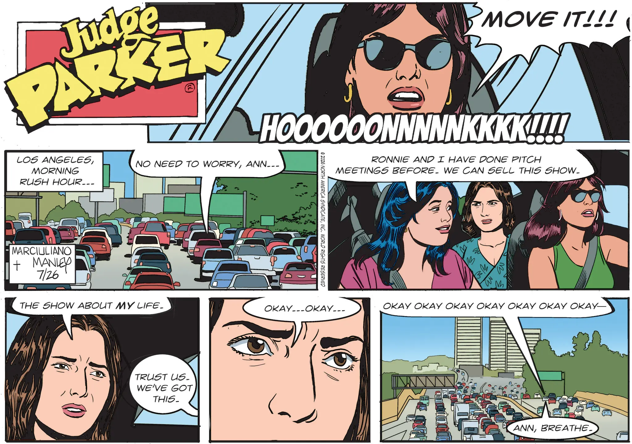 Publication OCR: Judge PARKER BMOVE IT!!! ( HOOOOOONNNNNKKKK!!!! LOS ANGELESMORNING RUSH HOUR... NO NEED TO WORRYANN___ MARCIULIANO + MANLEY 726 © 2026 NORTH AMERICA SYNDICATEINC. WORLD RIGHTS RESERVED RONNIE AND I HAVE DONE PITCH MEETINGS BEFORE. WE CAN SELL THIS SHOW. THE SHOW ABOUT MY LIFE. OKAYOKAY... TRUST US. WE'VE GOT THIS. OKAY OKAY OKAY OKAY OKAY OKAY OKAY- ANNBREATHE Judge PARKER BMOVE IT !!! ( HOOOOOONNNNNKKKK !!!! LOS ANGELESMORNING RUSH HOUR ... NO NEED TO WORRYANN___ MARCIULIANO + MANLEY 726 © 2026 NORTH AMERICA SYNDICATEINC . WORLD RIGHTS RESERVED RONNIE AND I HAVE DONE PITCH MEETINGS BEFORE . WE CAN SELL THIS SHOW . THE SHOW ABOUT MY LIFE . OKAYOKAY ... TRUST US . WE'VE GOT THIS . OKAY OKAY OKAY OKAY OKAY OKAY OKAY- ANN