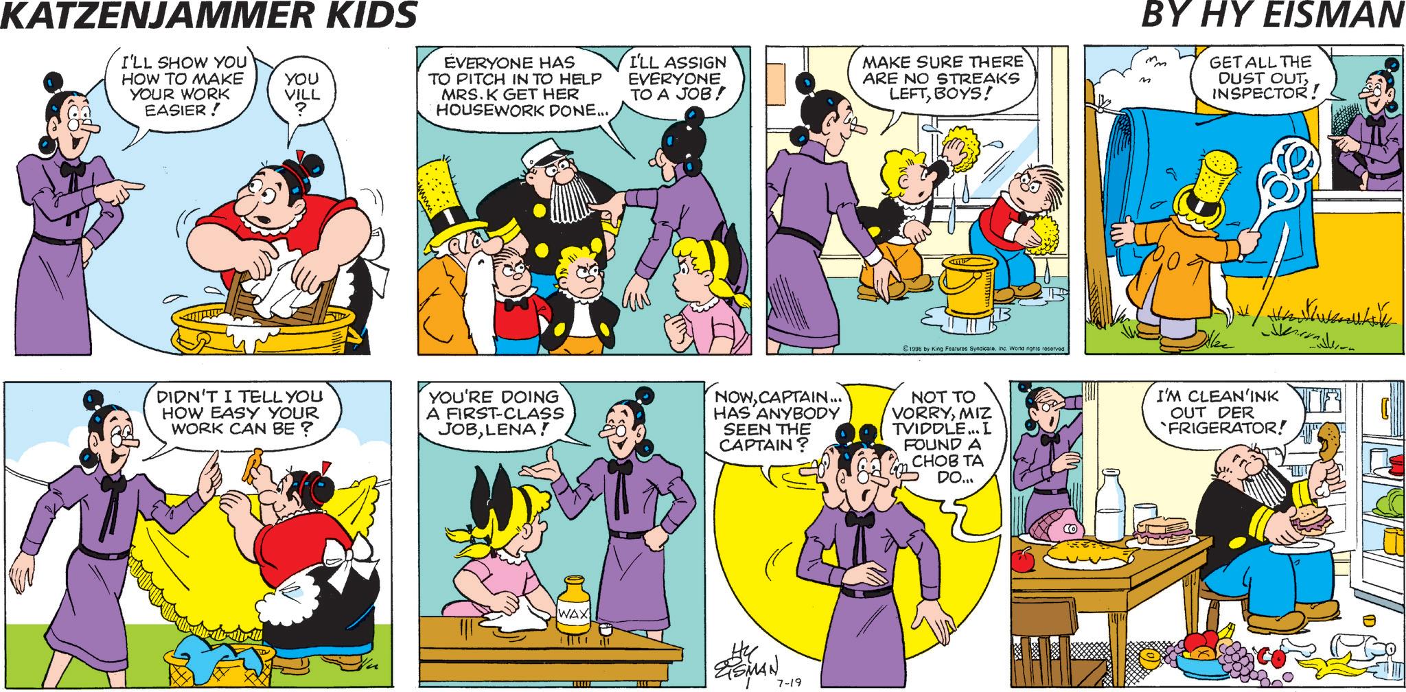 Comedy OCR: KATZENJAMMER KIDS I'LL SHOW YOU HOW TO MAKE YOUR WORK EASIER! YOU VILL ? EVERYONE HAS TO PITCH IN TO HELP MRS. K GET HER HOUSEWORK DONE... I'LL ASSIGN EVERYONE TO A JOB! MAKE SURE THERE ARE NO STREAKS LEFTBOYS! BY HY EISMAN GET ALL THE DUST OUTINSPECTOR! 1998 by King Features SyndicateInc. World rights reserved. DIDN'T I TELL YOU HOW EASY YOUR WORK CAN BE ? YOU'RE DOING A FIRST-CLASS JOBLENA! NOWCAPTAIN... HAS ANYBODY SEEN THE CAPTAIN? NOT TO VORRYMIZ TVIDDLE... L FOUND A CHOB TA DO... WAX te ESMAN 7-19 Heuerukh I'M CLEAN'INK OUT DER FRIGERATOR! KATZENJAMMER KIDS I'LL SHOW YOU HOW TO MAKE YOUR WORK EASIER ! YOU VILL ? EVERYONE HAS TO PITCH IN TO HELP MRS . K GET HER HOUSEWORK DONE ... I'LL ASSIGN EVERYONE TO A JOB ! MAKE SURE THERE ARE NO STREAKS LEFTBOYS ! BY HY EISMAN GET ALL THE DUST OUTINSPECTOR ! 1998 by King Features SyndicateInc. World rights reserved . DIDN'T I TELL YOU HOW EASY YOUR WORK CAN BE ? YOU'RE DOING A FIRST - CLASS JOBLENA ! NOWCAPTAIN ... HAS ANYBODY SEEN THE CAPTAIN ? NOT TO VORRYMIZ TVIDDLE ... L FOUND A CHOB TA DO ... WAX te ESMAN 7-19 Heuerukh I'M CLEAN'INK OUT DER FRIGERATOR !