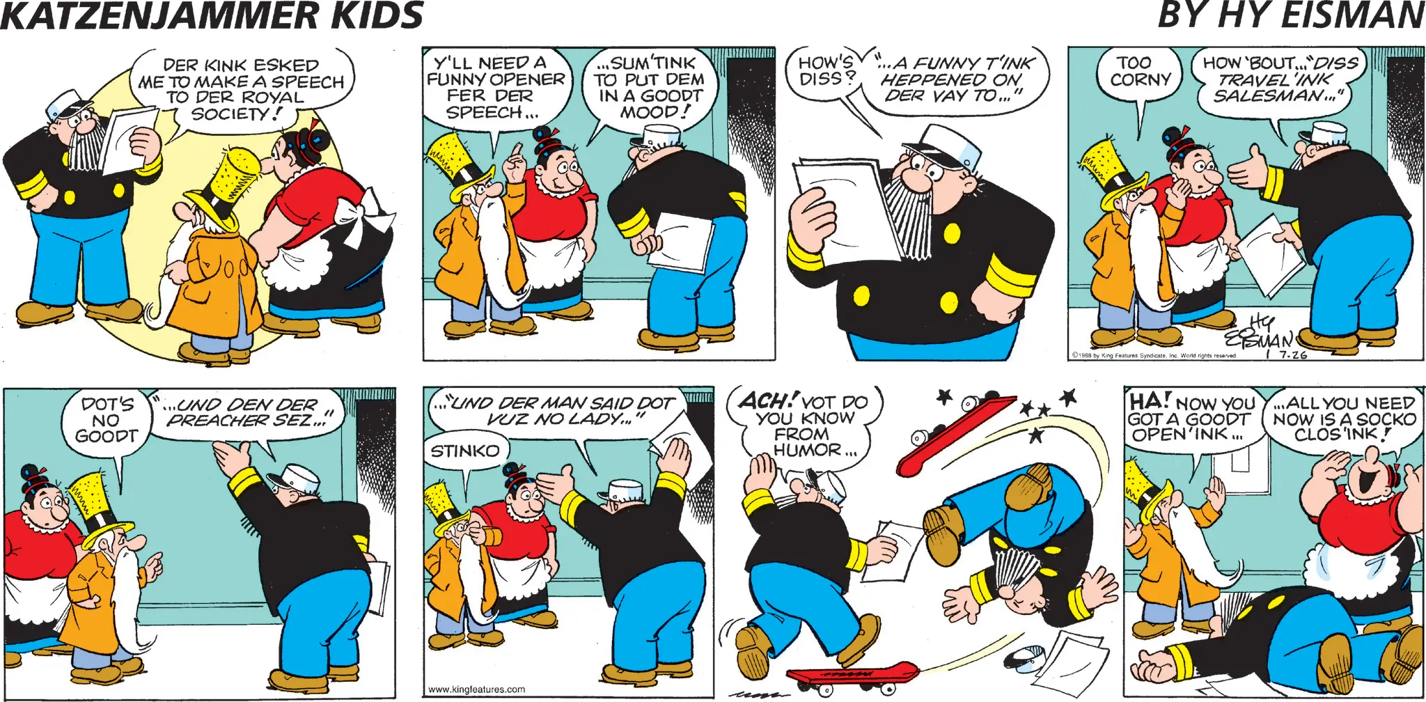 Comic book OCR: KATZENJAMMER KIDS DER KINK ESKED ME TO MAKE A SPEECH TO DER ROYAL SOCIETY! Y'LL NEED A FUNNY OPENER FER DER SPEECH... BY HY EISMAN SUM'TINK HOW'S TO PUT DEM DISS? IN A GOODT MOOD! ...A FUNNY T'INK HEPPENED ON DER VAY TO..." TOO CORNY HOW 'BOUT DISS TRAVEL'INK SALESMAN..." DOT'S NO ...UND DEN DER UND DER MAN SAID DOT ACH! YOT DO PREACHER SEZ... VUZ NO LADY..." GOODT STINKO YOU KNOW FROM HUMOR... www.kingfeatures.com dte ESMAN 1998 by King Features SyndicateInc. World rights reserved. 7.26 HA! NOW YOU Y...ALL YOU NEED GOT A GOODT OPEN'INK ... NOW IS A SOCKO CLOS'INK KATZENJAMMER KIDS DER KINK ESKED ME TO MAKE A SPEECH TO DER ROYAL SOCIETY ! Y'LL NEED A FUNNY OPENER FER DER SPEECH ... BY HY EISMAN SUM'TINK HOW'S TO PUT DEM DISS ? IN A GOODT MOOD ! ... A FUNNY T'INK HEPPENED ON DER VAY TO ... " TOO CORNY HOW ' BOUT DISS TRAVEL'INK SALESMAN ... " DOT'S NO ... UND DEN DER UND DER MAN SAID DOT ACH ! YOT DO PREACHER SEZ ... VUZ NO LADY ... " GOODT STINKO YOU KNOW FROM HUMOR ... www.kingfeatures.com dte ESMAN 1998 by King Features SyndicateInc. World rights reserved . 7.26 HA ! NOW YOU Y ... ALL YOU NEED GOT A GOODT OPEN'INK ... NOW IS A SOCKO CLOS'INK