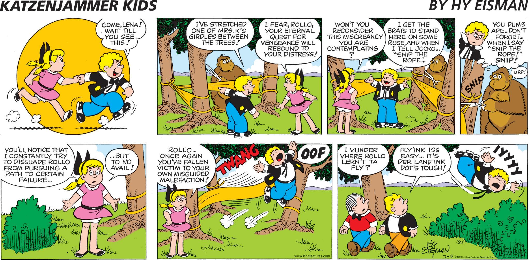 Animation OCR: KATZENJAMMER KIDS COMELENA! WAIT TILL YOU SEE THIS! I'VE STRETCHED ONE OF MRS. K'S GIRDLES BETWEEN THE TREES! I FEARYOUR ETERNAL QUEST FOR VENGEANCE WILL REBOUND TO YOUR DISTRESS! WON'T YOU RECONSIDER THIS MISCREANCY YOU ARE CONTEMPLATING BY HY EISMAN I GET THE BRATS TO STAND HERE ON SOME RUSEAND WHEN I TELL JOCKO... "SNIP THE ROPE. YOU DUMB APE... DON'T FORGET... WHEN I SAY "SNIP THE ROPE.!"" SNIP! URP! YOU'LL NOTICE THAT I CONSTANTLY TRY TO DISSUADE ROLLO FROM PURSUING A PATH TO CERTAIN FAILURE... ? BUT TO NO AVAIL! ROLLO... ONCE AGAIN YOU'VE FALLEN VICTIM TO YOUR OWN MISGUIDED MALEFACTION! TWANG OOF I VUNDER VHERE ROLLO LERN'T TA FLY? FLY'INK ISS EASY... IT'S DER LAND'INK DOT'S TOUGH! SNIP TYYYY EXEMAN 7-5 1998 by King Features SyndicateInc. World rights reserved. m www.kingfeatures.com Mum KATZENJAMMER KIDS COMELENA ! WAIT TILL YOU SEE THIS ! I'VE STRETCHED ONE OF MRS . K'S GIRDLES BETWEEN THE TREES ! I FEARYOUR ETERNAL QUEST FOR VENGEANCE WILL REBOUND TO YOUR DISTRESS ! WON'T YOU RECONSIDER THIS MISCREANCY YOU ARE CONTEMPLATING BY HY EISMAN I GET THE BRATS TO STAND HERE ON SOME RUSEAND WHEN I TELL JOCKO ... " SNIP THE ROPE . YOU DUMB APE ... DON'T FORGET ... WHEN I SAY " SNIP THE ROPE . ! " " SNIP ! URP ! YOU'LL NOTICE THAT I CONSTANTLY TRY TO DISSUADE ROLLO FROM PURSUING A PATH TO CERTAIN FAILURE ... ? BUT TO NO AVAIL ! ROLLO ... ONCE AGAIN YOU'VE FALLEN VICTIM TO YOUR OWN MISGUIDED MALEFACTION ! TWANG OOF I VUNDER VHERE ROLLO LERN'T TA FLY ? FLY'INK ISS EASY ... IT'S DER LAND'INK DOT'S TOUGH ! SNIP TYYYY EXEMAN 7-5 1998 by King Features SyndicateInc. World rights reserved . m www.kingfeatures.com Mum
