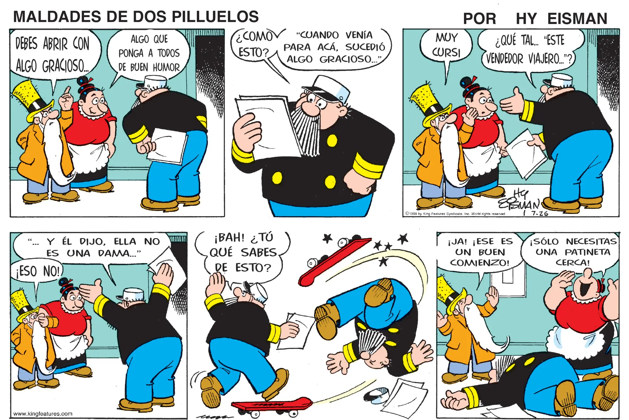 Graphics OCR: HY EISMAN ¿QUÉ TAL... "ESTE VENDEDOR VIAJERO..."?) POR ESTO? ¿COMO "CUANDO VENÍA PARA ACÁSUCEDIÓ ??? CURSI MALDADES DE DOS PILLUELOS DEBES ABRIR CON ALGO GRACIOSO... ALGO QUE PONGA A TODOS DE BUEN HUMOR www ALGO GRACIOSO..." Y ÉL DIJOELLA NO ES UNA DAMA..." ¡ESO NO!) ¡BAH! ¿TÚ QUE SABES. DE ESTO? www.kingfeatures.com ste EMAND I 7.26 1998 by King Features Syndicate. Inc. World rights reserved. ¡JA! ¡ESE ES UN BUEN COMIENZO! ¡SÓLO NECESITAS UNA PATINETA CERCA! HY EISMAN ¿ QUÉ TAL ... " ESTE VENDEDOR VIAJERO ... " ? ) POR ESTO ? ¿ COMO " CUANDO VENÍA PARA ACÁSUCEDIÓ ??? CURSI MALDADES DE DOS PILLUELOS DEBES ABRIR CON ALGO GRACIOSO ... ALGO QUE PONGA A TODOS DE BUEN HUMOR www ALGO GRACIOSO ... " Y ÉL DIJOELLA NO ES UNA DAMA ... " ¡ ESO NO ! ) ¡ BAH ! ¿ TÚ QUE SABES . DE ESTO ? www.kingfeatures.com ste EMAND I 7.26 1998 by King Features Syndicate . Inc. World rights reserved . ¡ JA ! ¡ ESE ES UN BUEN COMIENZO ! ¡ SÓLO NECESITAS UNA PATINETA CERCA !