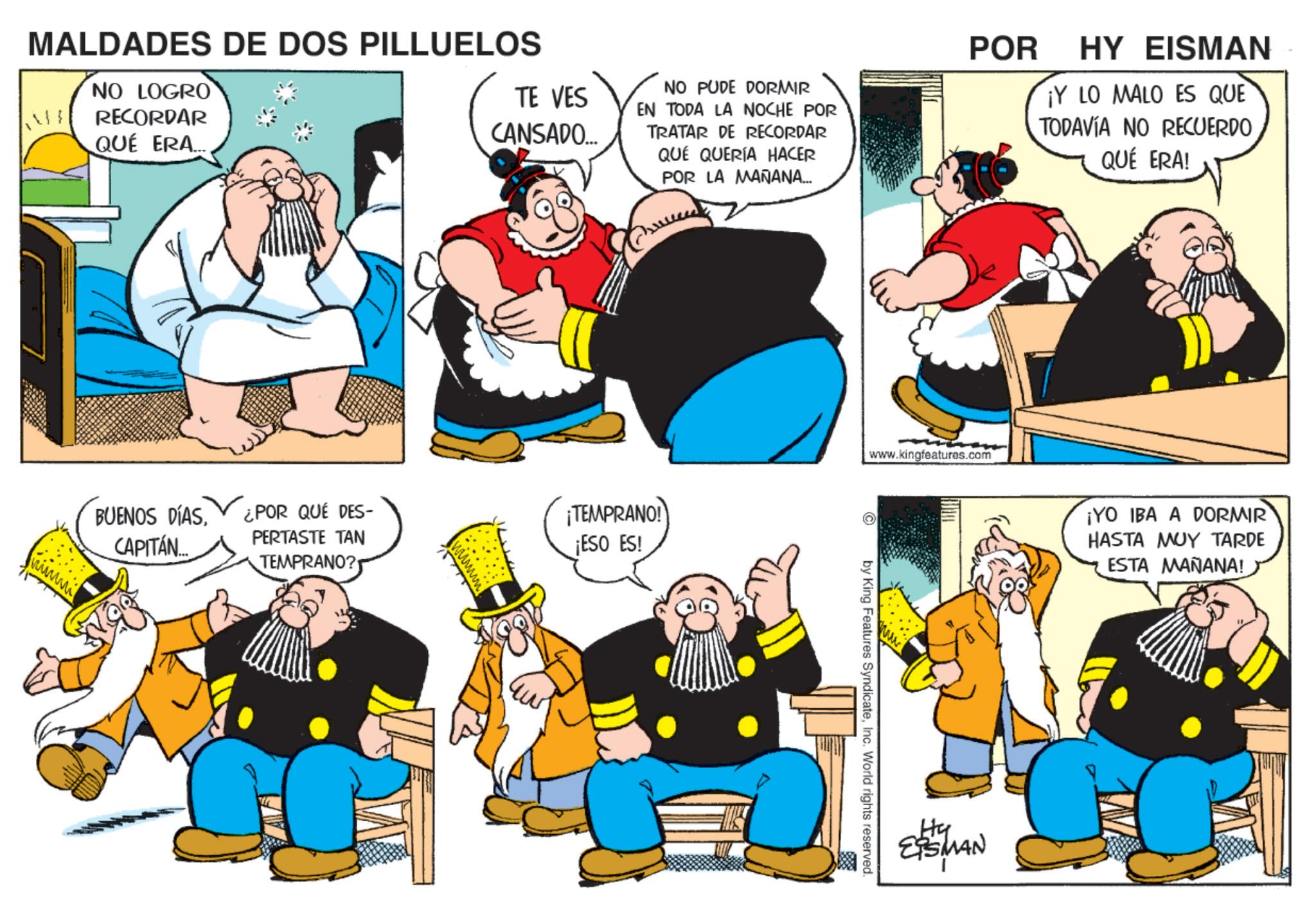 Publication OCR: MALDADES DE DOS PILLUELOS NO LOGRO RECORDAR QUÉ ERA... TE VES CANSADO... www NO PUDE DORMIR EN TODA LA NOCHE POR TRATAR DE RECORDAR QUÉ QUERÍA HACER POR LA MAÑANA... POR HY EISMAN ¡Y LO MALO ES QUE TODAVÍA NO RECUERDO QUÉ ERA! BUENOS DÍASCAPITÁN.... ¿POR QUÉ DES- PERTASTE TAN TEMPRANO? ¡TEMPRANO! ¡ESO ES! www.kingfeatures.com by King Features SyndicateInc. World rights reserved. Hy ESMAN ¡YO IBA A DORMIR HASTA MUY TARDE ESTA MAÑANA! MALDADES DE DOS PILLUELOS NO LOGRO RECORDAR QUÉ ERA ... TE VES CANSADO ... www NO PUDE DORMIR EN TODA LA NOCHE POR TRATAR DE RECORDAR QUÉ QUERÍA HACER POR LA MAÑANA ... POR HY EISMAN ¡ Y LO MALO ES QUE TODAVÍA NO RECUERDO QUÉ ERA ! BUENOS DÍASCAPITÁN .... ¿ POR QUÉ DES- PERTASTE TAN TEMPRANO ? ¡ TEMPRANO ! ¡ ESO ES ! www.kingfeatures.com by King Features SyndicateInc. World rights reserved . Hy ESMAN ¡ YO IBA A DORMIR HASTA MUY TARDE ESTA MAÑANA !