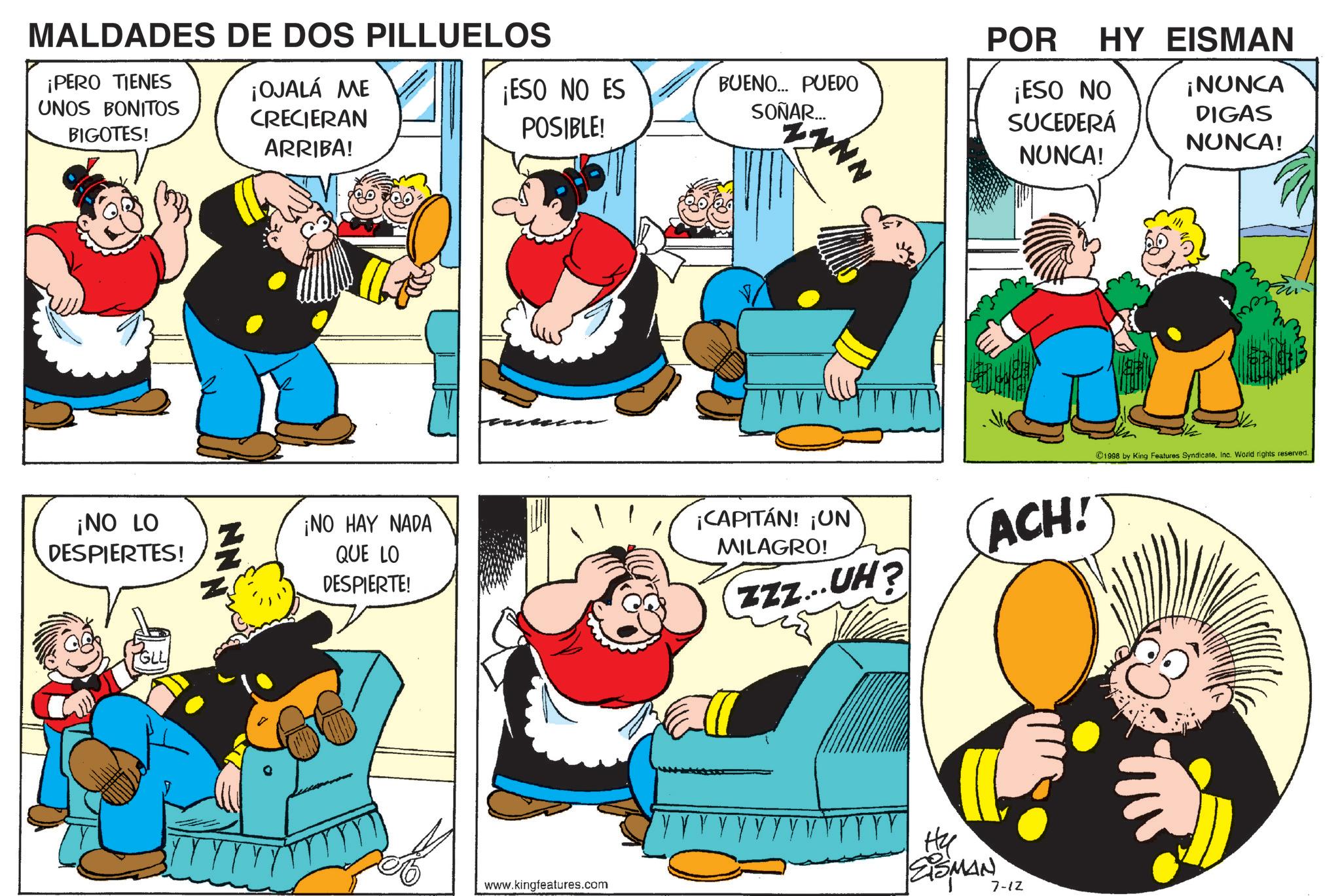 Comic book OCR: MALDADES DE DOS PILLUELOS ¡PERO TIENES UNOS BONITOS BIGOTES! ¡NO LO DESPIERTES! NN ¡OJALÁ ME CRECIERAN ARRIBA! POR ¡ESO NO ES POSIBLE! BUENO... PUEDO SOÑAR... WYNN HY EISMAN ¡ESO NO SUCEDERÁ NUNCA! ¡NUNCA DIGAS NUNCA! ¡NO HAY NADA QUE LO DESPIERTE! ¡CAPITÁN! ¡UN MILAGRO! ACH! ZZZ...UH? www.kingfeatures.com Hy ZISMAN 7-12 ©1998 by King Features Syndicate. Inc. World rights reserved. MALDADES DE DOS PILLUELOS ¡ PERO TIENES UNOS BONITOS BIGOTES ! ¡ NO LO DESPIERTES ! NN ¡ OJALÁ ME CRECIERAN ARRIBA ! POR ¡ ESO NO ES POSIBLE ! BUENO ... PUEDO SOÑAR ... WYNN HY EISMAN ¡ ESO NO SUCEDERÁ NUNCA ! ¡ NUNCA DIGAS NUNCA ! ¡ NO HAY NADA QUE LO DESPIERTE ! ¡ CAPITÁN ! ¡ UN MILAGRO ! ACH ! ZZZ ... UH ? www.kingfeatures.com Hy ZISMAN 7-12 © 1998 by King Features Syndicate . Inc. World rights reserved .
