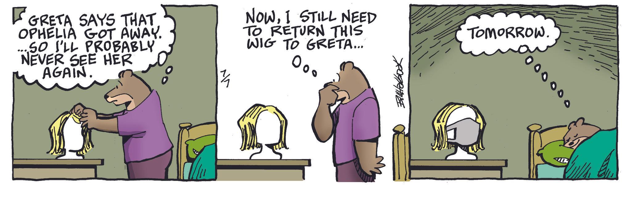 Comics OCR: GRETA SAYS THAT. OPHELIA GOT AWAY. ....SO I'LL PROBABLY NEVER SEE HER AGAIN. ? NOWI STILL NEED TO RETURN THIS WIG TO GRETA... w Billabook TOMORROW. 0000000 GRETA SAYS THAT . OPHELIA GOT AWAY . .... SO I'LL PROBABLY NEVER SEE HER AGAIN . ? NOWI STILL NEED TO RETURN THIS WIG TO GRETA ... w Billabook TOMORROW . 0000000