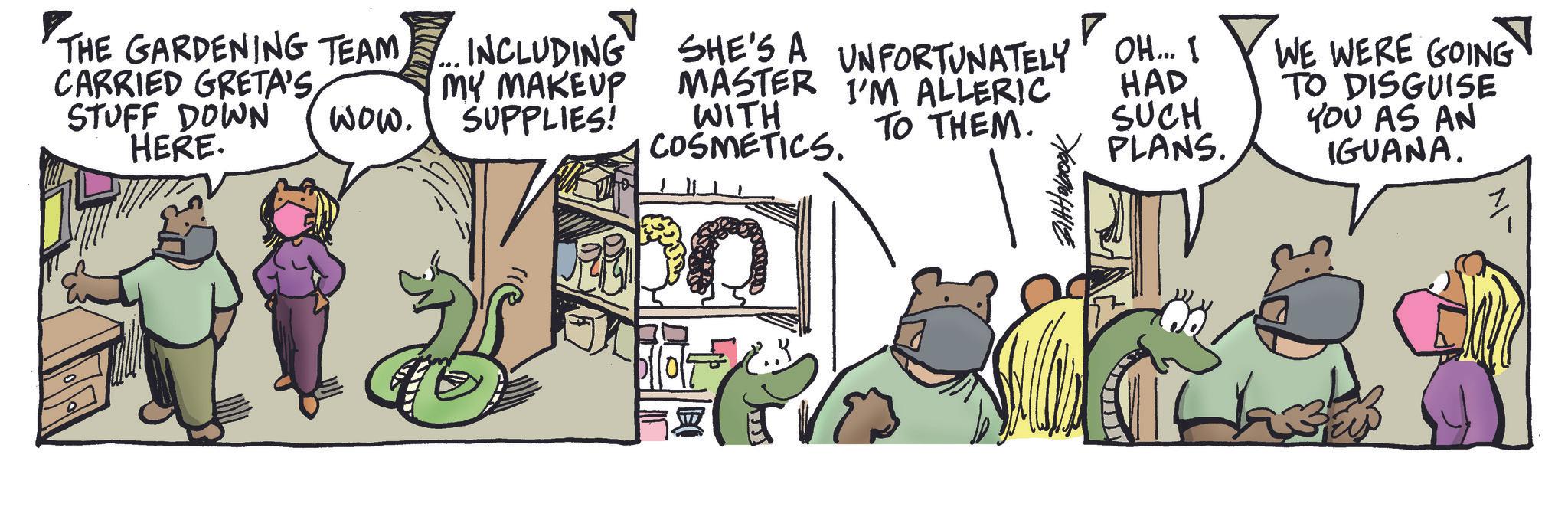 Publication OCR: ? THE GARDENING TEAM ... INCLUDING SHE'S A UNFORTUNATELY OH... I CARRIED GRETA'S STUFF DOWN HERE. wow. MY MAKEUP SUPPLIES! MASTER I'M ALLERIC WITH COSMETICS. HAD TO THEM. SUCH PLANS. WE WERE GOING TO DISGUISE YOU AS AN IGUANA. M- ? THE GARDENING TEAM ... INCLUDING SHE'S A UNFORTUNATELY OH ... I CARRIED GRETA'S STUFF DOWN HERE . wow . MY MAKEUP SUPPLIES ! MASTER I'M ALLERIC WITH COSMETICS . HAD TO THEM . SUCH PLANS . WE WERE GOING TO DISGUISE YOU AS AN IGUANA . M-