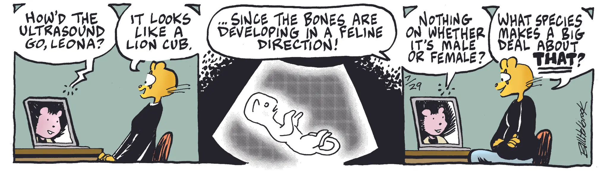 Publication OCR: HOW'D THE ULTRASOUND GOLEONA? IT LOOKS LIKE A LION CUB. SINCE THE BONES ARE DEVELOPING IN A FELINE DIRECTION! NOTHING ON WHETHER IT'S MALE OR FEMALE? WHAT SPECIES MAKES A BIG DEAL ABOUT THAT? 700994716 HOW'D THE ULTRASOUND GOLEONA ? IT LOOKS LIKE A LION CUB . SINCE THE BONES ARE DEVELOPING IN A FELINE DIRECTION ! NOTHING ON WHETHER IT'S MALE OR FEMALE ? WHAT SPECIES MAKES A BIG DEAL ABOUT THAT ? 700994716