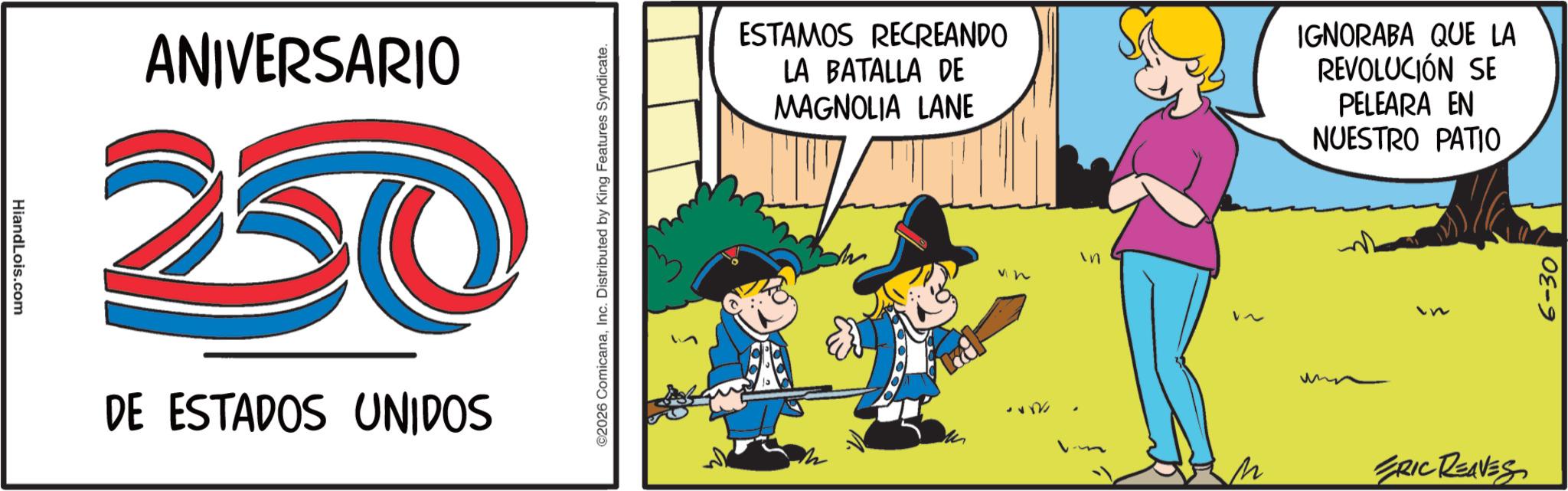 Photo caption OCR: HiandLois.com ANIVERSARIO 20 DE ESTADOS UNIDOS ©2026 ComicanaInc. Distributed by King Features Syndicate. ESTAMOS RECREANDO LA BATALLA DE MAGNOLIA LANE IGNORABA QUE LA REVOLUCIÓN SE PELEARA EN NUESTRO PATIO ** n in ~ M ERIC REAVES 6-30 HiandLois.com ANIVERSARIO 20 DE ESTADOS UNIDOS © 2026 ComicanaInc. Distributed by King Features Syndicate . ESTAMOS RECREANDO LA BATALLA DE MAGNOLIA LANE IGNORABA QUE LA REVOLUCIÓN SE PELEARA EN NUESTRO PATIO ** n in ~ M ERIC REAVES 6-30