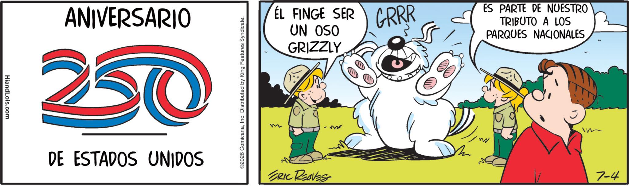 Animated cartoon OCR: HiandLois.com ANIVERSARIO 250 DE ESTADOS UNIDOS ©2026 ComicanaInc. Distributed by King Features Syndicate. ÉL FINGE SER UN OSO GRIZZLY m ERIC REAVES GRRR ES PARTE DE NUESTRO TRIBUTO A LOS PARQUES NACIONALES 7-4 HiandLois.com ANIVERSARIO 250 DE ESTADOS UNIDOS © 2026 ComicanaInc. Distributed by King Features Syndicate . ÉL FINGE SER UN OSO GRIZZLY m ERIC REAVES GRRR ES PARTE DE NUESTRO TRIBUTO A LOS PARQUES NACIONALES 7-4