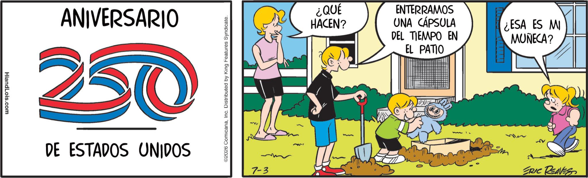 Comics OCR: HiandLois.com ANIVERSARIO 250 DE ESTADOS UNIDOS ©2026 ComicanaInc. Distributed by King Features Syndicate. 7-3 ¿QUÉ HACEN? ENTERRAMOS UNA CÁPSULA DEL TIEMPO EN EL PATIO ¿ESA ES MI MUÑECA? ERIC REAVES HiandLois.com ANIVERSARIO 250 DE ESTADOS UNIDOS © 2026 ComicanaInc. Distributed by King Features Syndicate . 7-3 ¿ QUÉ HACEN ? ENTERRAMOS UNA CÁPSULA DEL TIEMPO EN EL PATIO ¿ ESA ES MI MUÑECA ? ERIC REAVES
