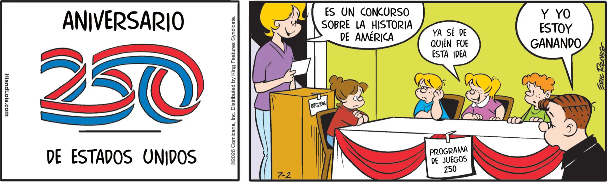 Fiction OCR: HiandLois.com ANIVERSARIO 20 DE ESTADOS UNIDOS ©2026 ComicanaInc. Distributed by King Features Syndicate. ANFITRIONA ES UN CONCURSO SOBRE LA HISTORIA DE AMÉRICA YA SÉ DE QUIÉN FUE ESTA IDEA Y YO ESTOY GANANDO 7-2 PROGRAMA DE JUEGOS 250 ERIC REAVES HiandLois.com ANIVERSARIO 20 DE ESTADOS UNIDOS © 2026 ComicanaInc. Distributed by King Features Syndicate . ANFITRIONA ES UN CONCURSO SOBRE LA HISTORIA DE AMÉRICA YA SÉ DE QUIÉN FUE ESTA IDEA Y YO ESTOY GANANDO 7-2 PROGRAMA DE JUEGOS 250 ERIC REAVES