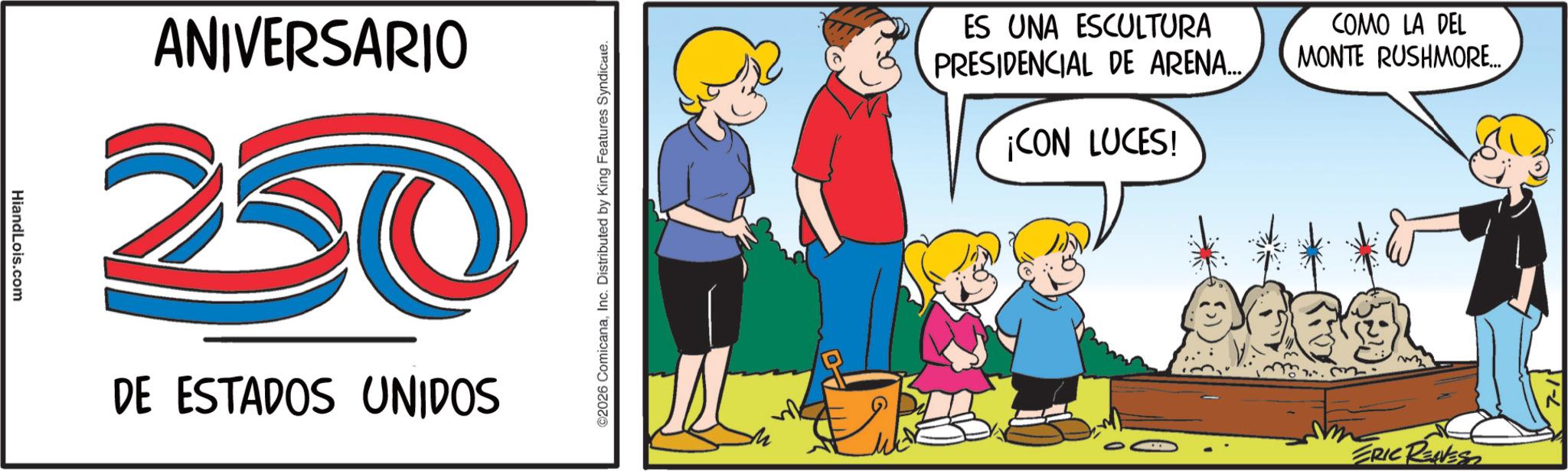 Child OCR: HiandLois.com ANIVERSARIO 20 DE ESTADOS UNIDOS ©2026 ComicanaInc. Distributed by King Features Syndicate. ES UNA ESCULTURA PRESIDENCIAL DE ARENA..... ¡CON LUCES! COMO LA DEL MONTE RUSHMORE... ERIC RENEST HiandLois.com ANIVERSARIO 20 DE ESTADOS UNIDOS © 2026 ComicanaInc. Distributed by King Features Syndicate . ES UNA ESCULTURA PRESIDENCIAL DE ARENA ..... ¡ CON LUCES ! COMO LA DEL MONTE RUSHMORE ... ERIC RENEST