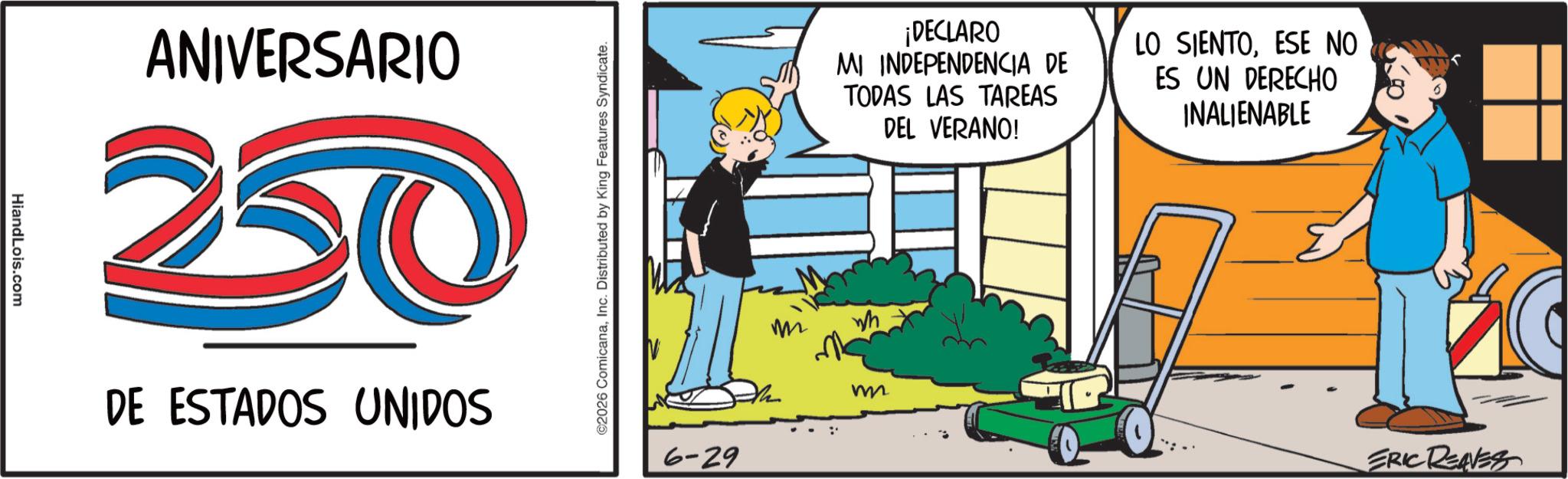 Fictional character OCR: HiandLois.com ANIVERSARIO 20 DE ESTADOS UNIDOS ©2026 ComicanaInc. Distributed by King Features Syndicate. 6-29 m ¡DECLARO MI INDEPENDENCIA DE TODAS LAS TAREAS DEL VERANO! LO SIENTOESE NO ES UN DERECHO INALIENABLE m ERIC REAVES HiandLois.com ANIVERSARIO 20 DE ESTADOS UNIDOS © 2026 ComicanaInc. Distributed by King Features Syndicate . 6-29 m ¡ DECLARO MI INDEPENDENCIA DE TODAS LAS TAREAS DEL VERANO ! LO SIENTOESE NO ES UN DERECHO INALIENABLE m ERIC REAVES