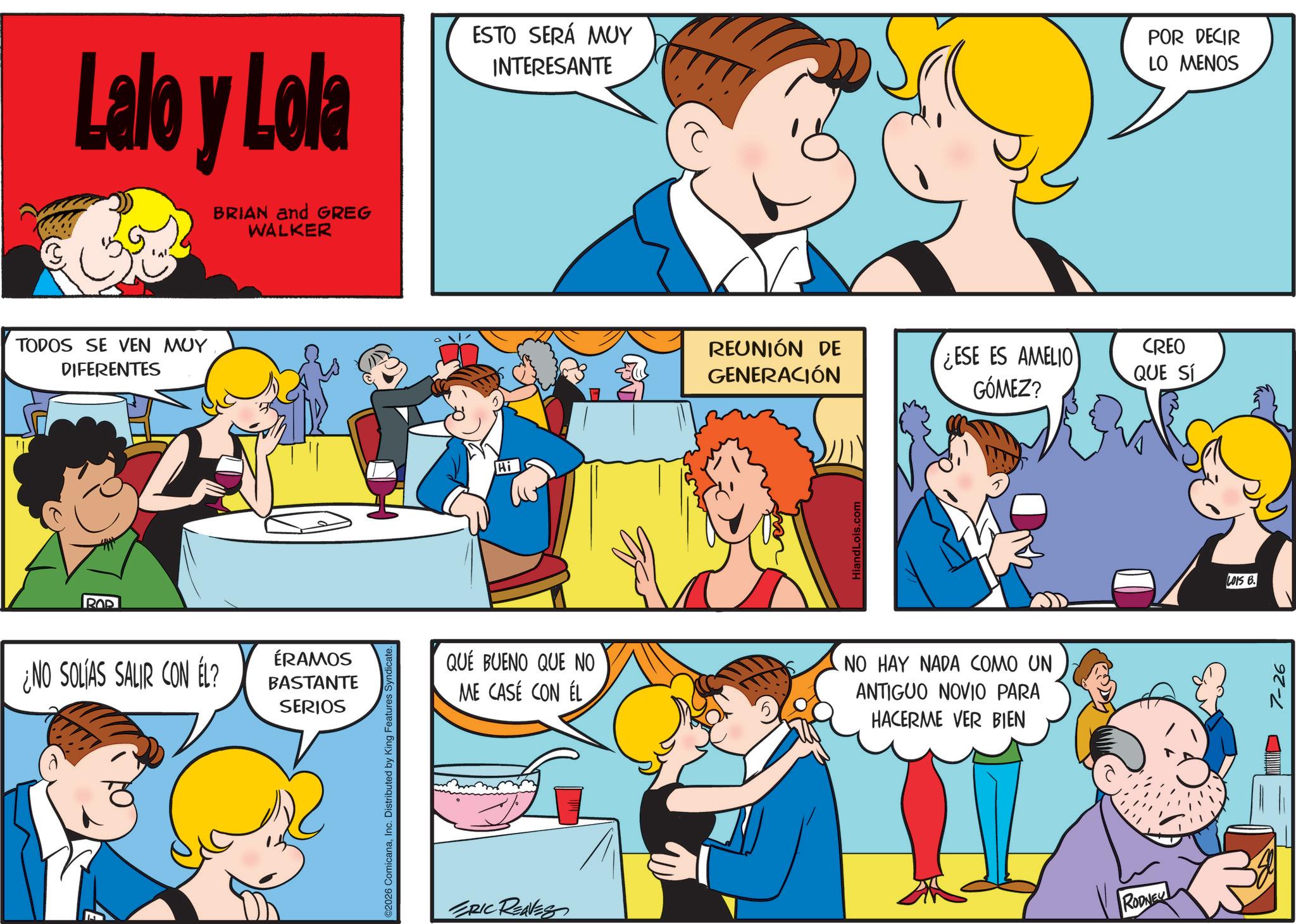 Sharing OCR: Lalo y Lola BRIAN and GREG WALKER ESTO SERÁ MUY INTERESANTE POR DECIR LO MENOS TODOS SE VEN MUY DIFERENTES ¿NO SOLÍAS SALIR CON ÉL? ÉRAMOS BASTANTE SERIOS O2026 ComicanaInc. Distributed by King Features Syndicate. Hi REUNIÓN DE GENERACIÓN ¿ESE ES AMELIO GÓMEZ? CREO IQUE SÍ HiandLois.com QUÉ BUENO QUE NO ME CASE CON ÉL NO HAY NADA COMO UN ANTIGUO NOVIO PARA HACERME VER BIEN ERIC REAVES RODNEY LOIS B. 7-26 Lalo y Lola BRIAN and GREG WALKER ESTO SERÁ MUY INTERESANTE POR DECIR LO MENOS TODOS SE VEN MUY DIFERENTES ¿ NO SOLÍAS SALIR CON ÉL ? ÉRAMOS BASTANTE SERIOS O2026 ComicanaInc. Distributed by King Features Syndicate . Hi REUNIÓN DE GENERACIÓN ¿ ESE ES AMELIO GÓMEZ ? CREO IQUE SÍ HiandLois.com QUÉ BUENO QUE NO ME CASE CON ÉL NO HAY NADA COMO UN ANTIGUO NOVIO PARA HACERME VER BIEN ERIC REAVES RODNEY LOIS B. 7-26