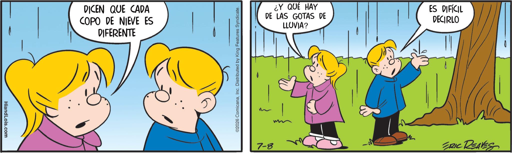 Pleased OCR: HiandLois.com DICEN QUE CADA COPO DE NIEVE ES DIFERENTE ©2026 ComicanaInc. Distributed by King Features Syndicate. ¿Y QUÉ HAY DE LAS GOTAS DE LLUVIA? ES DIFÍCIL DECIRLO 7-8 ERIC REAVES HiandLois.com DICEN QUE CADA COPO DE NIEVE ES DIFERENTE © 2026 ComicanaInc. Distributed by King Features Syndicate . ¿ Y QUÉ HAY DE LAS GOTAS DE LLUVIA ? ES DIFÍCIL DECIRLO 7-8 ERIC REAVES