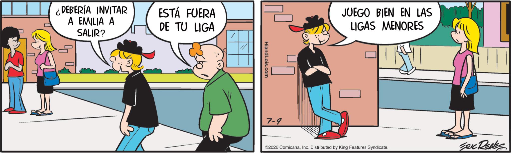 Fictional character OCR: ¿DEBERÍA INVITAR A EMILIA A SALIR? ESTÁ FUERA DE TU LIGA HiandLois.com JUEGO BIEN EN LAS LIGAS MENORES ©2026 ComicanaInc. Distributed by King Features Syndicate. ERIC RENES 7-9 ¿ DEBERÍA INVITAR A EMILIA A SALIR ? ESTÁ FUERA DE TU LIGA HiandLois.com JUEGO BIEN EN LAS LIGAS MENORES © 2026 ComicanaInc. Distributed by King Features Syndicate . ERIC RENES 7-9