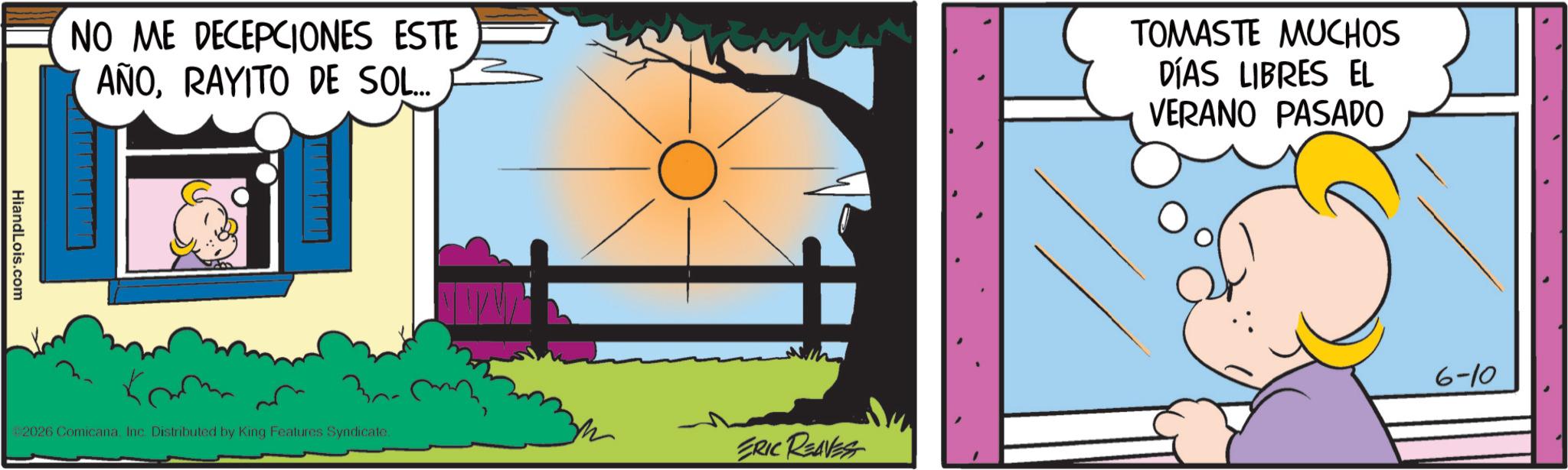 Conversation OCR: NO ME DECEPCIONES ESTE AÑORAYITO DE SOL... TOMASTE MUCHOS DÍAS LIBRES EL VERANO PASADO HiandLois.com 2026 Comicana. Inc. Distributed by King Features Syndicate. ERIC REAVES 6-10 NO ME DECEPCIONES ESTE AÑORAYITO DE SOL ... TOMASTE MUCHOS DÍAS LIBRES EL VERANO PASADO HiandLois.com 2026 Comicana . Inc. Distributed by King Features Syndicate . ERIC REAVES 6-10