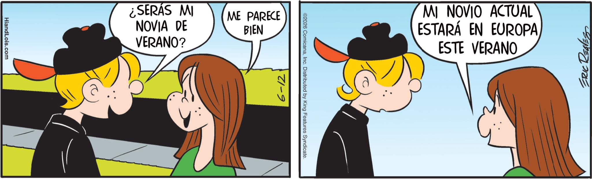 Comic book OCR: HiandLois.com ¿SERÁS MI NOVIA DE VERANO? ME PARECE BIEN 6-12 ©2026 ComicanaInc. Distributed by King Features Syndicate. MI NOVIO ACTUAL ESTARÁ EN EUROPA ESTE VERANO ERIC REAVES HiandLois.com ¿ SERÁS MI NOVIA DE VERANO ? ME PARECE BIEN 6-12 © 2026 ComicanaInc. Distributed by King Features Syndicate . MI NOVIO ACTUAL ESTARÁ EN EUROPA ESTE VERANO ERIC REAVES