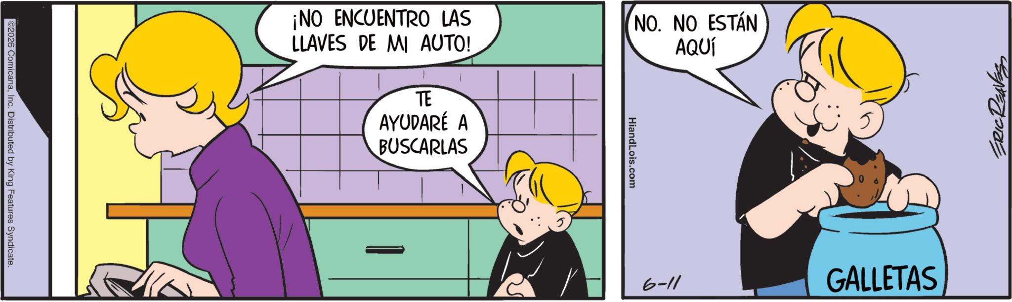 Happiness OCR: ©2026 ComicanaInc. Distributed by King Features Syndicate ¡NO ENCUENTRO LAS LLAVES DE MI AUTO! NO. NO ESTÁN AQUÍ TE AYUDARÉ A BUSCARLAS HiandLois.com ERIC REAVES 6-11 GALLETAS © 2026 ComicanaInc. Distributed by King Features Syndicate ¡ NO ENCUENTRO LAS LLAVES DE MI AUTO ! NO . NO ESTÁN AQUÍ TE AYUDARÉ A BUSCARLAS HiandLois.com ERIC REAVES 6-11 GALLETAS