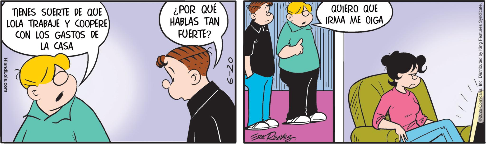 Fictional character OCR: TIENES SUERTE DE QUE LOLA TRABAJE Y COOPERE) CON LOS GASTOS DE LA CASA HiandLois.com ¿POR QUÉ HABLAS TAN FUERTE? 07-9 ERIC REAVES QUIERO QUE IRMA ME OIGA 2026 ComicanaInc. Distributed by King Features Syndicate. TIENES SUERTE DE QUE LOLA TRABAJE Y COOPERE ) CON LOS GASTOS DE LA CASA HiandLois.com ¿ POR QUÉ HABLAS TAN FUERTE ? 07-9 ERIC REAVES QUIERO QUE IRMA ME OIGA 2026 ComicanaInc. Distributed by King Features Syndicate .