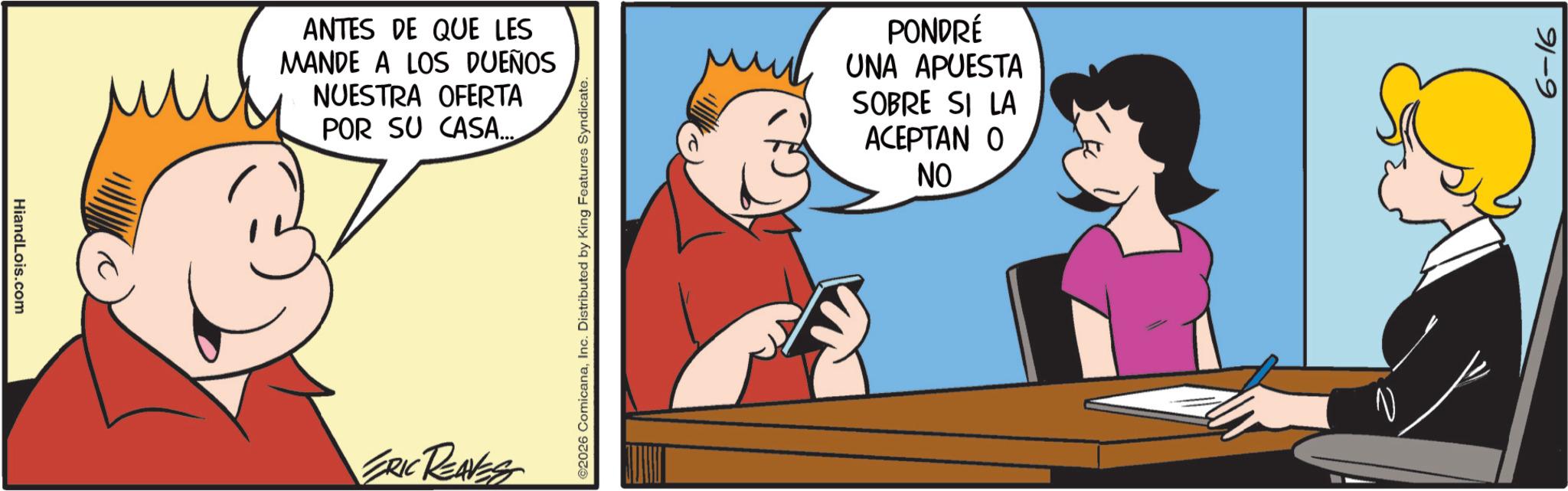 Conversation OCR: HiandLois.com ANTES DE QUE LES MANDE A LOS DUEÑOS NUESTRA OFERTA POR SU CASA... ERIC REAVES ©2026 ComicanaInc. Distributed by King Features Syndicate. PONDRÉ UNA APUESTA SOBRE SI LA ACEPTAN O NO V 6-16 HiandLois.com ANTES DE QUE LES MANDE A LOS DUEÑOS NUESTRA OFERTA POR SU CASA ... ERIC REAVES © 2026 ComicanaInc. Distributed by King Features Syndicate . PONDRÉ UNA APUESTA SOBRE SI LA ACEPTAN O NO V 6-16