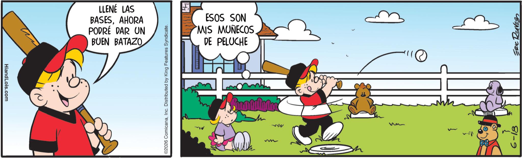 Graphics OCR: HiandLois.com LLENÉ LAS BASESAHORA PODRÉ DAR UN BUEN BATAZO ©2026 ComicanaInc. Distributed by King Features Syndicate. ESOS SON MIS MUÑECOS DE PELUCHE m me 6-18 ERIC REAVESS HiandLois.com LLENÉ LAS BASESAHORA PODRÉ DAR UN BUEN BATAZO © 2026 ComicanaInc. Distributed by King Features Syndicate . ESOS SON MIS MUÑECOS DE PELUCHE m me 6-18 ERIC REAVESS