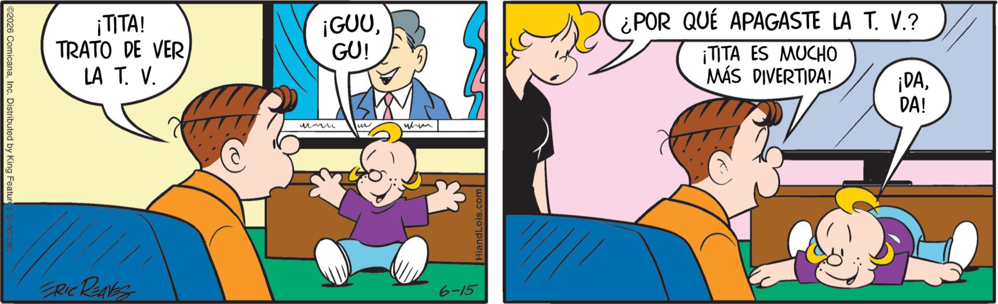Gesture OCR: C2026 ComicanaInc. Distributed by King Features Syndicate ¡TITA! TRATO DE VER LA T. V. ¡GUUGU! ERIC REAVES ????? when 6-15 Hiand Lois.com ¿POR QUÉ APAGASTE LA T. V.? ¡TITA ES MUCHO MÁS DIVERTIDA! ¡DADA! C2026 ComicanaInc. Distributed by King Features Syndicate ¡ TITA ! TRATO DE VER LA T. V. ¡ GUUGU ! ERIC REAVES ????? when 6-15 Hiand Lois.com ¿ POR QUÉ APAGASTE LA T. V. ? ¡ TITA ES MUCHO MÁS DIVERTIDA ! ¡ DADA !
