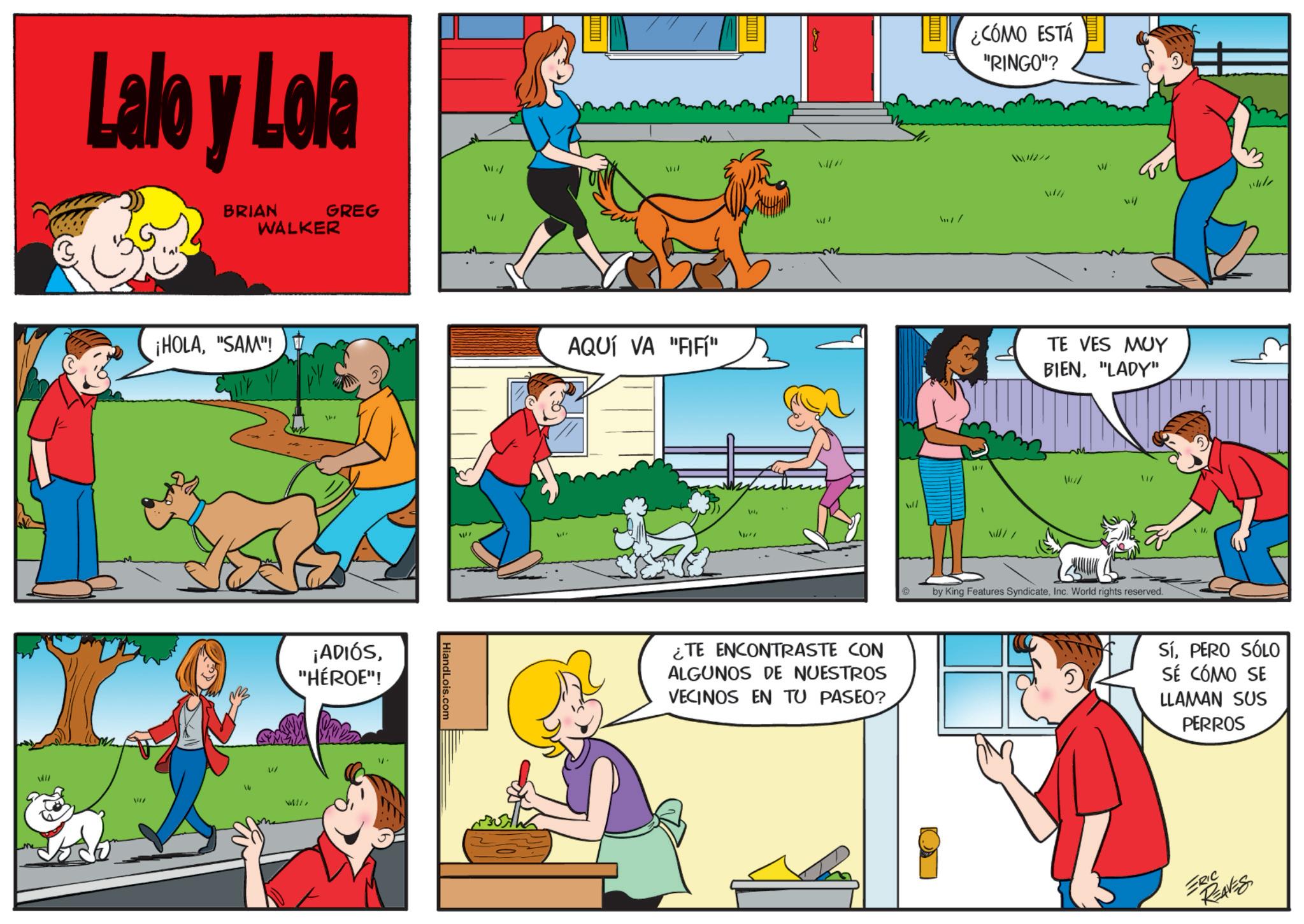 Comic book OCR: Lalo y Lola BRIAN WALKER GREG ¡HOLA"SAM"! ¡ADIÓS"HÉROE"! HiandLois.com AQUÍ VA "FIFÍ" ¿TE ENCONTRASTE CON ALGUNOS DE NUESTROS VECINOS EN TU PASEO? ¿CÓMO ESTÁ "RINGO"? m/ / wil TE VES MUY BIEN"LADY" by King Features SyndicateInc. World rights reserved. M SíPERO SÓLO SÉ CÓMO SE LLAMAN SUS PERROS ERIC REAVES Lalo y Lola BRIAN WALKER GREG ¡ HOLA" SAM " ! ¡ ADIÓS" HÉROE " ! HiandLois.com AQUÍ VA " FIFÍ " ¿ TE ENCONTRASTE CON ALGUNOS DE NUESTROS VECINOS EN TU PASEO ? ¿ CÓMO ESTÁ " RINGO " ? m / / wil TE VES MUY BIEN" LADY " by King Features SyndicateInc. World rights reserved . M SíPERO SÓLO SÉ CÓMO SE LLAMAN SUS PERROS ERIC REAVES