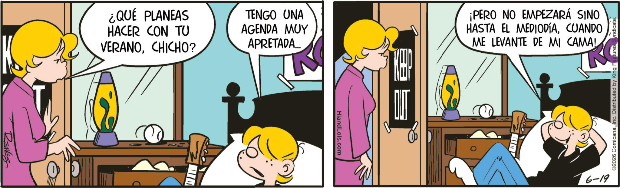 Fictional character OCR: REAVES ¿QUÉ PLANEAS HACER CON TU VERANOCHICHO? TENGO UNA AGENDA MUY APRETADA... HiandLois.com SE ¡PERO NO EMPEZARÁ SINO HASTA EL MEDIODÍACUANDO ME LEVANTE DE MI CAMA! 6-19 ©2026 ComicanaInc. Distributed by King REAVES ¿ QUÉ PLANEAS HACER CON TU VERANOCHICHO ? TENGO UNA AGENDA MUY APRETADA ... HiandLois.com SE ¡ PERO NO EMPEZARÁ SINO HASTA EL MEDIODÍACUANDO ME LEVANTE DE MI CAMA ! 6-19 © 2026 ComicanaInc. Distributed by King