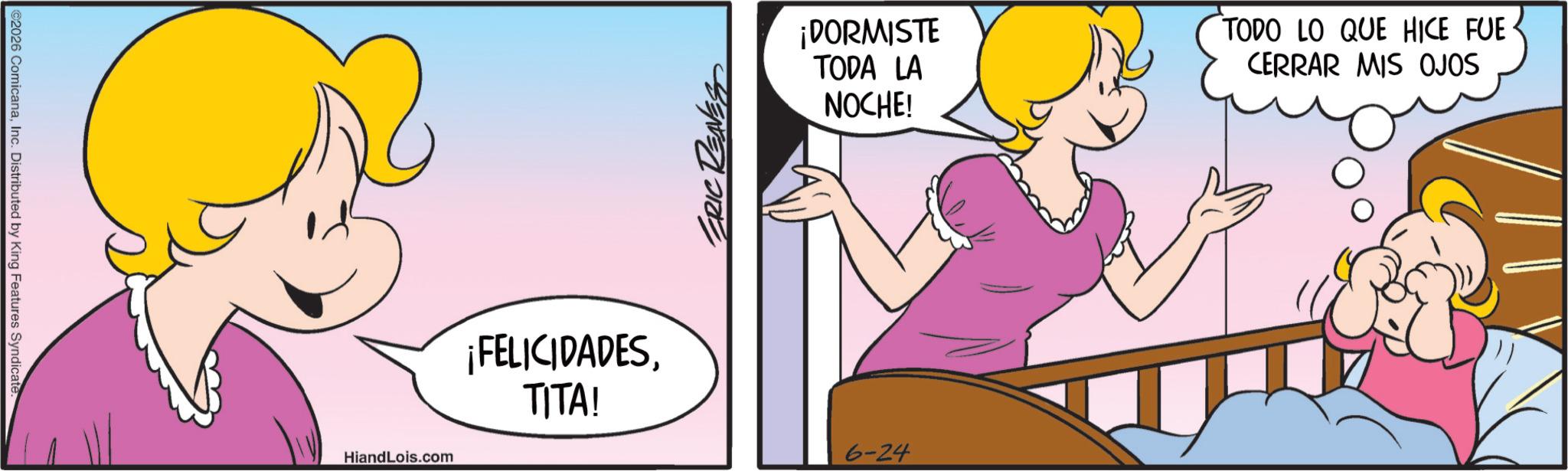 Pleased OCR: ©2026 ComicanaInc. Distributed by King Features Syndicate ERIC REAVES ¡DORMISTE TODA LA NOCHE! TODO LO QUE HICE FUE· CERRAR MIS OJOS HiandLois.com ¡FELICIDADESTITA! 6-24 © 2026 ComicanaInc. Distributed by King Features Syndicate ERIC REAVES ¡ DORMISTE TODA LA NOCHE ! TODO LO QUE HICE FUE · CERRAR MIS OJOS HiandLois.com ¡ FELICIDADESTITA ! 6-24