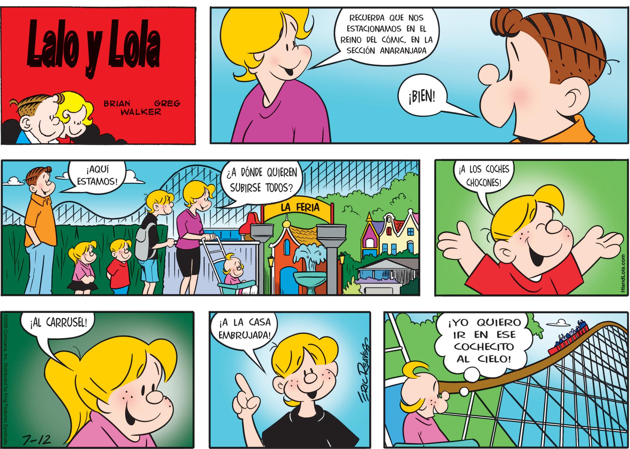 Animated cartoon OCR: 2026 ComicanaInc. Distributed by King Features Syndicate Lalo y Lola ¡AL CARRUSEL! 7-12 BRIAN GREG WALKER ¡AQUÍ ESTAMOS! ¿A DÓNDE QUIEREN SUBIRSE TODOS? LA FERIA ¡A LA CASA EMBRUJADA! ERIC REAVES RECUERDA QUE NOS ESTACIONAMOS EN EL REINO DEL CÓMICEN LA SECCIÓN ANARANJADA ¡BIEN! ¡A LOS COCHES CHOCONES! ¡YO QUIERO IR EN ESE COCHECITO AL CIELO! HiandLois.com 2026 ComicanaInc. Distributed by King Features Syndicate Lalo y Lola ¡ AL CARRUSEL ! 7-12 BRIAN GREG WALKER ¡ AQUÍ ESTAMOS ! ¿ A DÓNDE QUIEREN SUBIRSE TODOS ? LA FERIA ¡ A LA CASA EMBRUJADA ! ERIC REAVES RECUERDA QUE NOS ESTACIONAMOS EN EL REINO DEL CÓMICEN LA SECCIÓN ANARANJADA ¡ BIEN ! ¡ A LOS COCHES CHOCONES ! ¡ YO QUIERO IR EN ESE COCHECITO AL CIELO ! HiandLois.com