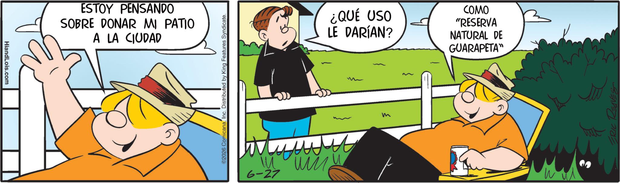 Pleased OCR: HiandLois.com ESTOY PENSANDO SOBRE DONAR MI PATIO A LA CIUDAD 2026 ComicanaInc. Distributed by King Features Syndicate. 6-27 ?? ? ¿QUÉ USO LE DARÍAN? ???? "RESERVA NATURAL DE GUARAPETA" m W ERIC REAVES HiandLois.com ESTOY PENSANDO SOBRE DONAR MI PATIO A LA CIUDAD 2026 ComicanaInc. Distributed by King Features Syndicate . 6-27 ?? ? ¿ QUÉ USO LE DARÍAN ? ???? " RESERVA NATURAL DE GUARAPETA " m W ERIC REAVES