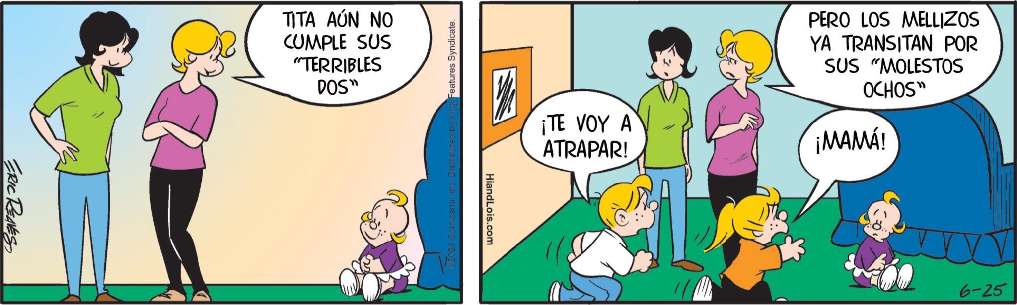 Animation OCR: ERIC RENES TITA AÚN NO CUMPLE SUS "TERRIBLES DOS" Features Syndicate. ¡TE VOY A ATRAPAR! PERO LOS MELLIZOS YA TRANSITAN POR SUS "MOLESTOS OCHOS" ¡MAMÁ! HiandLois.com 6-25 ERIC RENES TITA AÚN NO CUMPLE SUS " TERRIBLES DOS " Features Syndicate . ¡ TE VOY A ATRAPAR ! PERO LOS MELLIZOS YA TRANSITAN POR SUS " MOLESTOS OCHOS " ¡ MAMÁ ! HiandLois.com 6-25