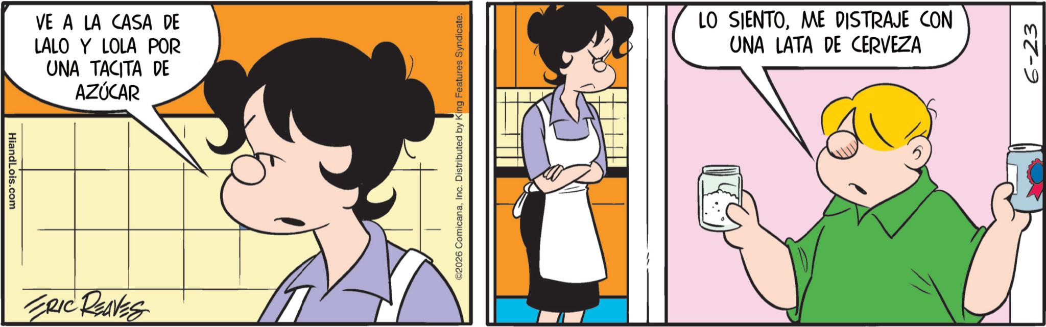 Comic book OCR: HiandLois.com VE A LA CASA DE LALO Y LOLA POR UNA TACITA DE AZÚCAR ERIC REAVES ©2026 ComicanaInc. Distributed by King Features Syndicate. LO SIENTOME DISTRAJE CON UNA LATA DE CERVEZA 6-23 HiandLois.com VE A LA CASA DE LALO Y LOLA POR UNA TACITA DE AZÚCAR ERIC REAVES © 2026 ComicanaInc. Distributed by King Features Syndicate . LO SIENTOME DISTRAJE CON UNA LATA DE CERVEZA 6-23