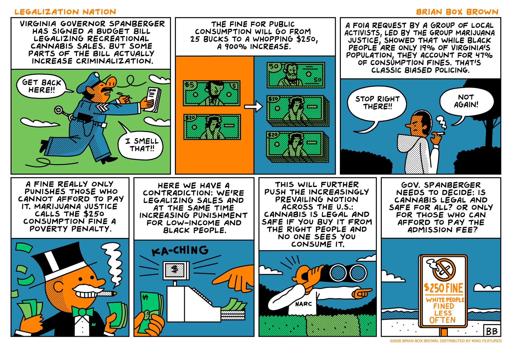 Fictional character OCR: LEGALIZATION NATION VIRGINIA GOVERNOR SPANBERGER HAS SIGNED A BUDGET BILL LEGALIZING RECREATIONAL CANNABIS SALES. BUT SOME PARTS OF THE BILL ACTUALLY INCREASE CRIMINALIZATION. GET BACK HERE!! FINE THE FINE FOR PUBLIC CONSUMPTION WILL GO FROM 25 BUCKS TO A WHOPPING $250A 900% INCREASE. BRIAN BOX BROWN A FOIA REQUEST BY A GROUP OF LOCAL ACTIVISTSLED BY THE GROUP MARIJUANA JUSTICESHOWED THAT WHILE BLACK PEOPLE ARE ONLY 19% OF VIRGINIA'S POPULATIONTHEY ACCOUNT FOR 47% OF CONSUMPTION FINES. THAT'S CLASSIC BIASED POLICING. I SMELL THAT!! www XXXX STOP RIGHT THERE!! NOT AGAIN! A FINE REALLY ONLY PUNISHES THOSE WHO CANNOT AFFORD TO PAY IT. MARIJUANA JUSTICE CALLS THE $250 CONSUMPTION FINE A POVERTY PENALTY. HERE WE HAVE A CONTRADICTION: WE'RE LEGALIZING SALES AND AT THE SAME TIME INCREASING PUNISHMENT FOR LOW-INCOME AND BLACK PEOPLE. KA-CHING $ THIS WILL FURTHER PUSH THE INCREASINGLY PREVAILING NOTION ACROSS THE U.S.: CANNABIS IS LEGAL AND SAFE IF YOU BUY IT FROM THE RIGHT PEOPLE AND NO ONE SEES YOU CONSUME IT. GOV. SPANBERGER NEEDS TO DECIDE: IS CANNABIS LEGAL AND SAFE FOR ALL? OR ONLY FOR THOSE WHO CAN AFFORD TO PAY THE ADMISSION FEE? wwwwwwwwwwww www. NARC $250 FINE WHITE PEOPLE FINED LESS OFTEN BB ©2026 BRIAN BOX BROWNDISTRIBUTED BY KING FEATURES LEGALIZATION NATION VIRGINIA GOVERNOR SPANBERGER HAS SIGNED A BUDGET BILL LEGALIZING RECREATIONAL CANNABIS SALES . BUT SOME PARTS OF THE BILL ACTUALLY INCREASE CRIMINALIZATION . GET BACK HERE !! FINE THE FINE FOR PUBLIC CONSUMPTION WILL GO FROM 25 BUCKS TO A WHOPPING $ 250A 900 % INCREASE . BRIAN BOX BROWN A FOIA REQUEST BY A GROUP OF LOCAL ACTIVISTSLED BY THE GROUP MARIJUANA JUSTICESHOWED THAT WHILE BLACK PEOPLE ARE ONLY 19 % OF VIRGINIA'S POPULATIONTHEY ACCOUNT FOR 47 % OF CONSUMPTION FINES . THAT'S CLASSIC BIASED POLICING . I SMELL THAT !! www XXXX STOP RIGHT THERE !! NOT AGAIN ! A FINE REALLY ONLY PUNISHES THOSE WHO CANNOT AFFORD TO PAY IT . MARIJUANA JUSTICE CALLS THE $ 250 CONSUMPTION FINE A POVERTY PENALTY . HERE WE HAVE A CONTRADICTION : WE'RE LEGALIZING SALES AND AT THE SAME TIME INCREASING PUNISHMENT FOR LOW - INCOME AND BLACK PEOPLE . KA - CHING $ THIS WILL FURTHER PUSH THE INCREASINGLY PREVAILING NOTION ACROSS THE U.S .: CANNABIS IS LEGAL AND SAFE IF YOU BUY IT FROM THE RIGHT PEOPLE AND NO ONE SEES YOU CONSUME IT . GOV . SPANBERGER NEEDS TO DECIDE : IS CANNABIS LEGAL AND SAFE FOR ALL ? OR ONLY FOR THOSE WHO CAN AFFORD TO PAY THE ADMISSION FEE ? wwwwwwwwwwww www . NARC $ 250 FINE WHITE PEOPLE FINED LESS OFTEN BB © 2026 BRIAN BOX BROWNDISTRIBUTED BY KING FEATURES